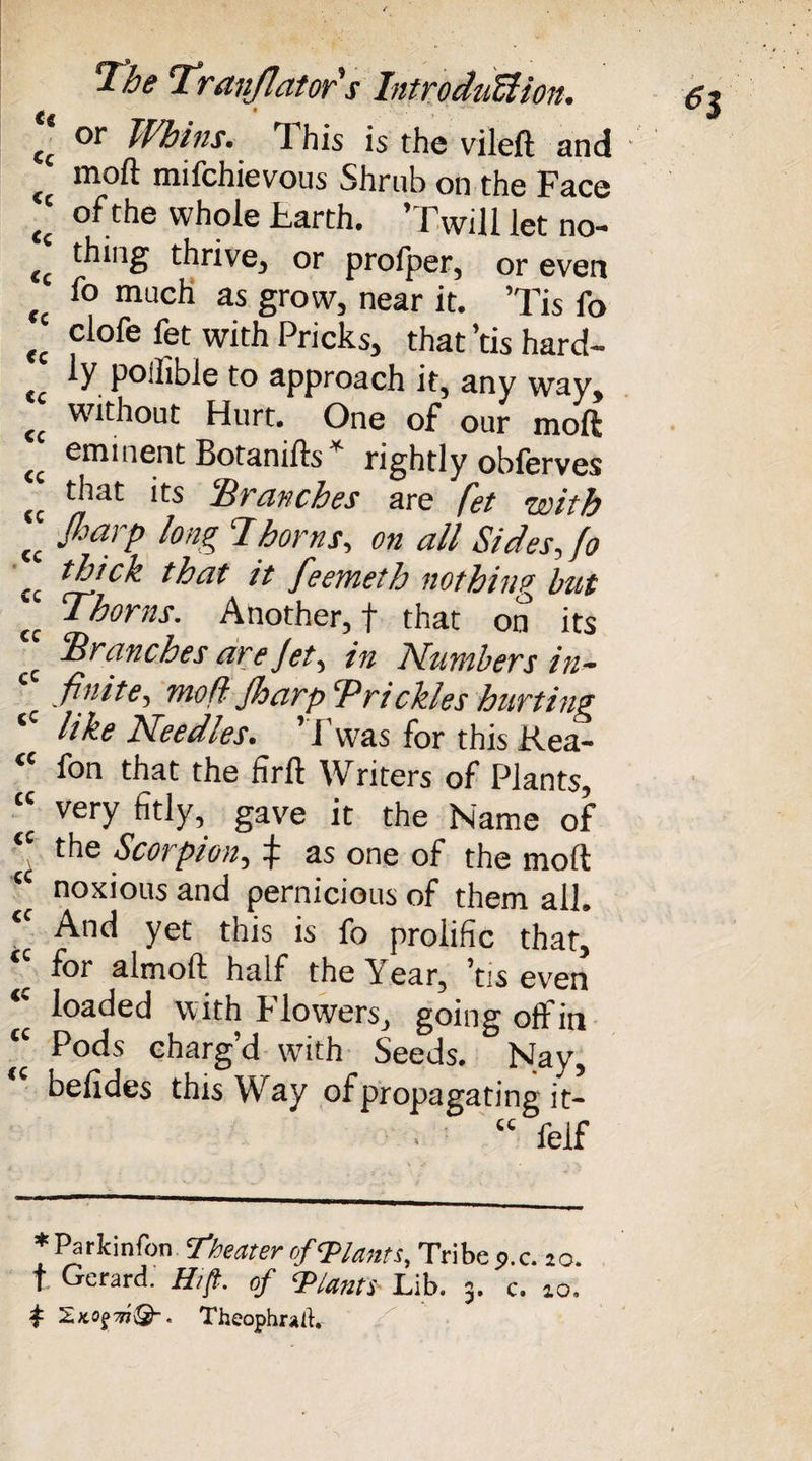 (( or Whins. This is the vileft and moft mifchievous Shrub on the Face I; of the whole Harth. ’Twill let no! <c thing thrive, or profper, or even much as grow, near it. ’Tis fo (c clofe fet with Pricks, that’tis hard- cc ly. pollible to approach it, any way, (c without Hurt. One of our moft eminent Botanifts* rightly obferves (t that its Hr cinches are fet with l fiarP tong Thorns, on all Sides, fo cc Wick that it feemeth nothing but cc Thorns. Another, f that on its c Tranches are Jet, in Numbers in¬ finite, moft Jharp Trickles hurting ‘c tike Needles. ’ l'vvas for this Rea- “ fon that the firft Writers of Plants, very fitly, gave it the Name of ‘‘ the Scorpion, f as one of the moft “ noxious and pernicious of them all. <C And yet this is fo prolific that, *' f°r almoft half the Year, ’tis even *' loaded with Flowers, going off in “ Pods charg’d with Seeds. Nay, “ befides this Way of propagating it- “ felf * Parkinfon Theater of Plants, Tribe ?.c. to. t Gerard. H/ft. of ‘Plants Lib. 3. c. 10. t nQ-. Theophratf,-