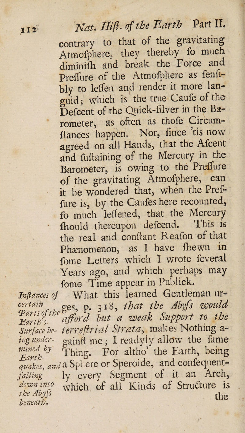 contrary to that of the gravitating Atmofphere, they thereby io much diminifh and break. tne Force jind Preilure of the Atmofphere as fenfi- bly to leffen and render it more lan¬ guid ; which is the true Caufe of the Defcent of the Quick-fiber in the Ba¬ rometer-, as often as thole Circum— fiances happen. Nor, fince ’tis now agreed on all Hands, that the Afcent and fuflaining of the Mercury in the Barometer, is owing to the Preilure of the gravitating Atmofphere, can it be wondered that, when the Pref- fure is, by the Caufes here recounted, fo much lellened, that the Mercury ■ fhould thereupon defeend. This is the real and conftant Reafon of that Phenomenon, as I have fhewn in fome Letters which I wrote feveral Years ago, and which perhaps may fome Time appear in Publick. Instances oj What this learned Gentleman ur- certain „es p> , jg tfat the Abyfs WOllld U afford hut a weak Support to the 'surface be- terreftrial Strata, makes Nothing a- ing under- gain ft me; I ready ly allow the fame 7Earth ^ Thing. For altho’ the Earth, being quakes, and& Spnere or Speroidc, and confecjuent— falling ly every Segment of it an Arch, down into which 0f a\\ Kinds of Structure is the Ahyfs rh