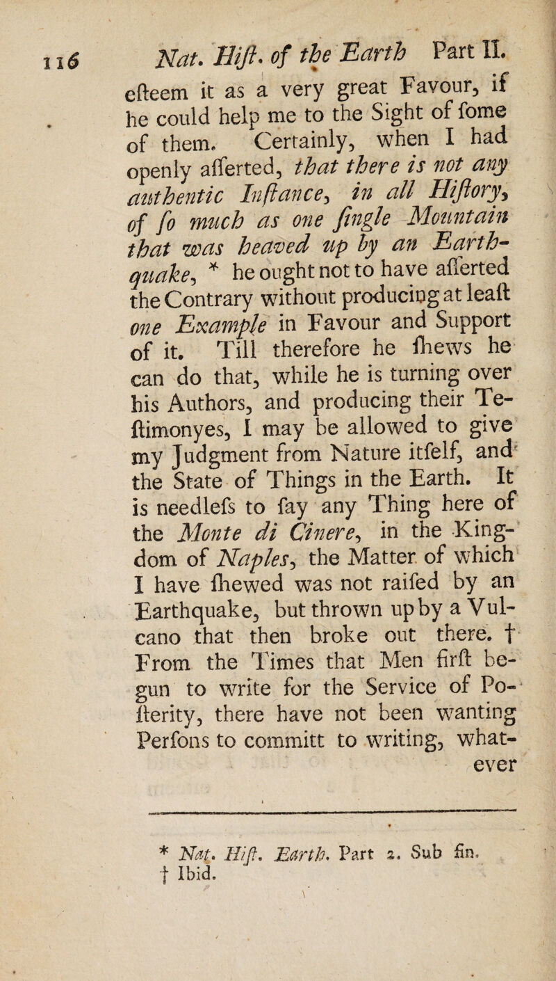 efteem it as a very great Favour, if he could help me to the Sight of fome of them. Certainly, when I had openly alferted, that there is not any authentic Inftance, in all Hiftory, of fo much as one fingle Mountain that was heaved up by an Earth¬ quake, * he ought not to have afferted the Contrary without producing at leaft one Example in Favour and Support of it. Till therefore he fhews he can do that, while he is turning over his Authors, and producing their Te- ftimonyes, I may be allowed to give my Judgment from Nature itfelf, and the State of Things in the Earth. It is needlefs to fay any Thing here of the Monte di Cinere, in the King¬ dom of Naples, the Matter of which I have fliewed was not railed by an Earthquake, but thrown up by a Vul- cano that then broke out there, f From the Times that Men firft be¬ gun to write for the Service of Po- llerity, there have not been wanting Perfons to committ to writing, what¬ ever * Nat. Hifi. Earth. Part 2. Sab fin. j Ibid.