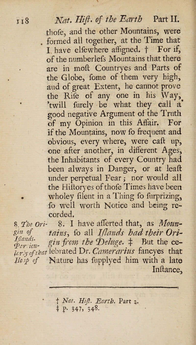 thofe, and the other Mountains, were formed all together, at the Time that I have elfewhere affigned, f For if, of the numberlefs Mountains that there are in moft Countryes and Parts of the Globe, feme of them very high, aud of great Extent, he cannot prove the Rife of any one in his Way, ’twill furely be what they call a* good negative Argument of the Truth of my Opinion in this Affair. For if the Mountains, now fo frequent and obvious, every where, were caft up, one after another, in different Ages, the Inhabitants of every Country had been always in Danger, or at lead under perpetual Fear; nor would all the Hiftoryes of thofe Times have been * wholey filent in a Thing fo furprizing, fo well worth Notice and being re¬ corded, 8. *2*he Ori- 8. I have afferted that, as Mom- $in °f tains, fo all I [lands had their Ori~ <p*r^icu- from t^oe t But the ce- krlyofthat lebrated Dr. Gamer arias fancyes that lie $ of Nature has fupplyed him with a late Inftance, f Nat. Hijl. Earth. Part %. i P- 347. 348.