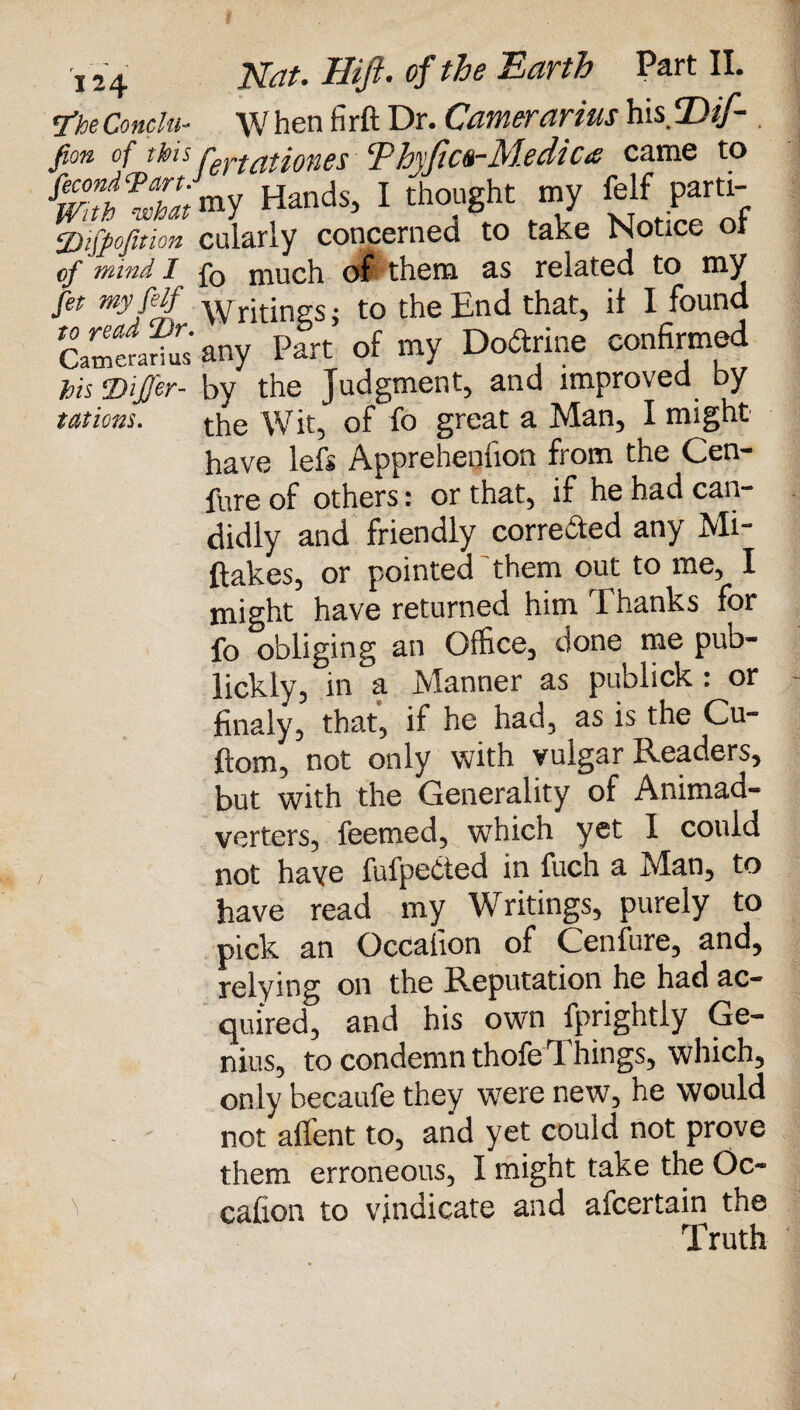 7'he Conclti- W hen firft Dr. Camerarius hisfDif- s\jT r ** • c y) 7 _. /? a ^ 71 /f /»/* o in 0 t* W m>' «anas>1 mo.usut ‘7 vr. y; nf 2)$ofmon cularly concerned to take Notice ot of mind I fQ much oP them as related to my fit wyfijf Writings; to the End that, it I found Camerarius any Part of my Dodrme confirmed his ‘Dijj'er- by the Judgment, and improved by tations. ^e Wit, of fo great a Man, I might have lefs Apprehennon from the Gen- fure of others: or that, if he had can¬ didly and friendly corredted any Mi¬ stakes, or pointed them out to me, I might have returned him Thanks for fo obliging an Office, done me pub- lickly, in a Manner as publick : or finaly, that, if he had, as is the Cu- ftom, not only with vulgar Readers, but with the Generality of Animad- verters, fee tried, which yet I could not haye fufpedted in fuch a Man, to have read my Writings, purely to pick an Occafion of Cenfure, and, relying on the Reputation he had ac¬ quired, and his own fprightly Ge¬ nius, to condemn thofe Things, which, only becaufe they were new, he would not affent to, and yet could not prove them erroneous, I might take the Oc¬ cafion to vindicate and afcertain the Truth