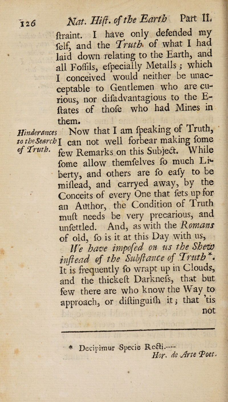 ftraint. I have only, defended my feif, and the Truth, of what I had laid down relating to the Earth, and all Foffils, efpecially Metalls j which I conceived would neither be unac¬ ceptable to Gentlemen who are cu¬ rious, nor difadvantagious to the fi¬ liates of thofe who had Mines in them. • f rr u ffinderances Mow that I am fpeaking of Truth, to the Search \ can not well forbear making fome of‘Truth. few Remarks on this Subject. While fome allow themfelves fo much Li¬ berty, and others are fo eafy to be millead, and carryed away, by the ' Conceits of every One that fets up ror an Author, the Condition of Truth muft needs be very precarious, and unfettled. And, as with the Romans of old, fo is it at this Day with us, We have impofed on us the Shew inftead of the Subftance of Truth *. It is frequently fo wrapt up in Clouds, and the thickeft Darknefs, that but few there are who know the Way ^to approach, or diftinguith it; that tis not * Decipimur Specie Re£ti.—• Hor* de -Arte Toet*