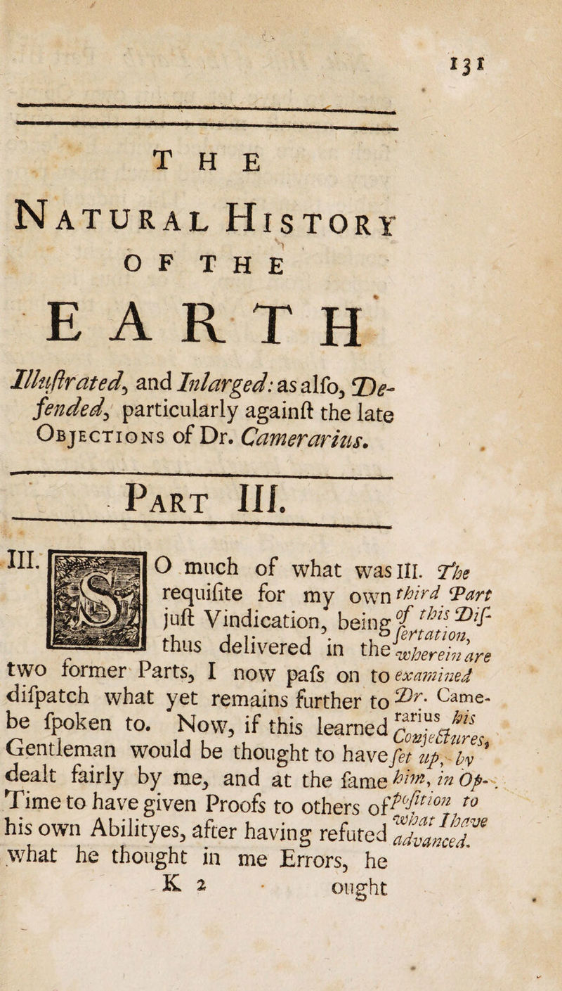 r ^ the Natural History o F T H E EARTH llluflrated, and Inlarged: as alfo, ‘De¬ fended, particularly againft the late Objections of Dr. Camerarius. , . Fart III. *• ■ ■■ ■ ——_ O much of what was III. ‘the requifite for my own third ‘Part juft Vindication, being °fr!lli thus delivered in th/^rehare two former Parts3 I now pafs on to examined difpatch what yet remains further to<1)r- Came- be fpoken to. Now, if this learned ComL Gentleman would be thought to have fit Ip, by ’ dealt fairly by me, and at the fame him, in op-'. Time to have given Proofs to others o{^'fitl0n t0 his own Abilityes, after having refuted IZanceT what he thought in me Errors, he K. 2 • ought