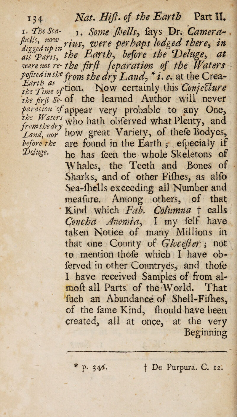 i. I’keSea- I# Some fhells, fays Dr. Camera-. fifttsy n0™ rius^ were perhaps lodged there, in m%ans! the Earthy before the ^Deluge, at were not re-the fir ft feparation of the Waters - pofitedinthe jrom * j, 6m at the Crea- fhe Time Of^on* Now certainly this ConjeUure the firfi Se- of the learned Author will never faration of appear very probable to any One, fromkedr; w^° obferved what Plenty, and Land, nor how great Variety, of thefeBodyes, before the are found in the Earth ; efpeciaiy if Deluge, ke jias feen {he whole Skeletons of Whales, the Teeth and Bones of Sharks, and of other Fifties, as alfo Sea-fhells exceeding all Number and meafure. Among others, of that * Kind which Eab* Columna f calls Concha Anomia, I my felf have taken Notice of many Millions in that one County of Glocefier ; not to mention thofe which I have ob¬ ferved in other Countryes, and thofe I have received Samples of from al~ moft all Parts of the World. That fuch an Abundance of Shell-Fifties, of the fame Kind, fliould have been created, all at once, at the very Beginning (