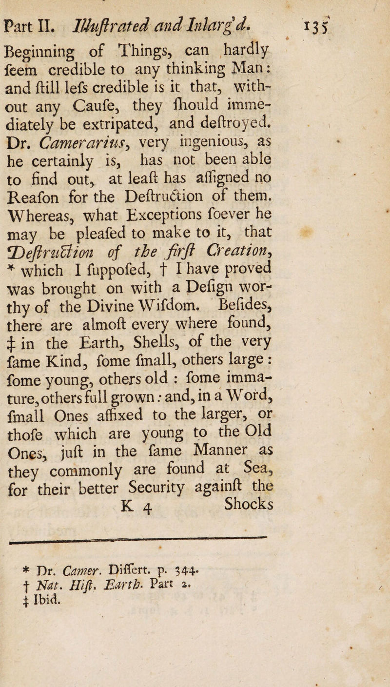 M * Beginning of Things, can hardly feem credible to any thinking Man: and ffcill lefs credible is it that, with¬ out any Caufe, they fhould imme¬ diately be extripated, and deftroyed. Dr. Camerarius, very ingenious, as he certainly is, has not been able to find out, at leaft has affigned no Reafon for the Deftruction of them. Whereas, what Exceptions foever he may be pleafed to make to it, that *Definition of the firft Creation, * which I fuppofed, t I have proved was brought on with a Defign wor¬ thy of the Divine Wifdom. Befides, there are almoft every where found, ij: in the Earth, Shells, of the very fame Kind, fome fmall, others large: fome young, others old : fome imma¬ ture, others full grown: and, in a Word, fmall Ones affixed to the larger, or thofe which are young to the Old Ones, juft in the fame Manner as they commonly are found at Sea, for their better Security againft the K 4 Shocks * Dr. Carrier. Differt. p. 344* f Nat. Hifi, Earth. Part a. 4 Ibid.