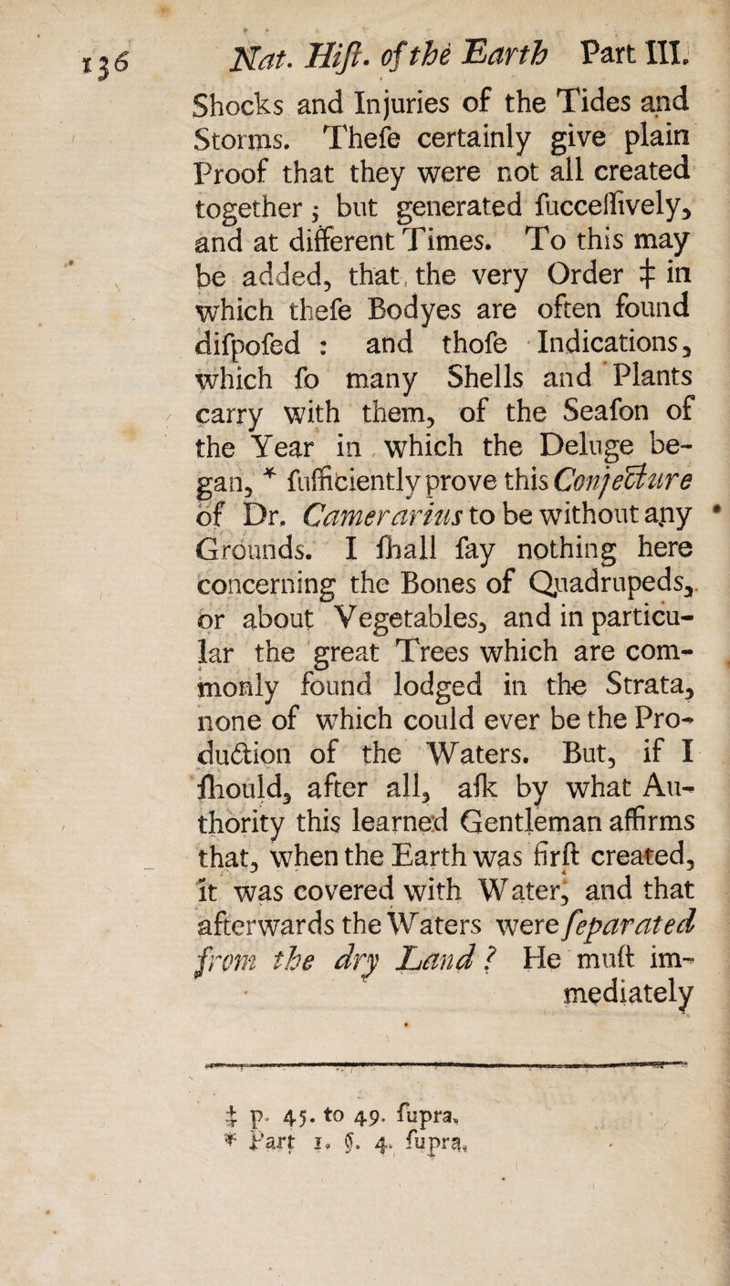 Shocks and Injuries of the Tides and Storms. Thefe certainly give plain Proof that they were not all created together$ but generated fuccellively, and at different Times. To this may be added, that the very Order which thefe Bodyes are often found difpofed : and thofe Indications, which fo many Shells and Plants carry with them, of the Seafon of the Year in which the Deluge be¬ gan, * fufficiently prove this Conjecture of Dr, Carrier arius to be without apy Grounds. I fball fay nothing here concerning the Bones of Quadrupeds, or about Vegetables, and in particu¬ lar the great Trees which are com¬ monly found lodged in the Strata, none of which could ever be the Pro- dudion of the Waters. But, if I iliould, after all, afk by what Au¬ thority this learned Gentleman affirms that, when the Earth was fir ft created, it was covered with W ater, and that afterwards the Waters were feparated from the dry Land ? He muft im¬ mediately II ' I wi I i 45. to 49. fupra» * Part 1. §. 4* fupra*