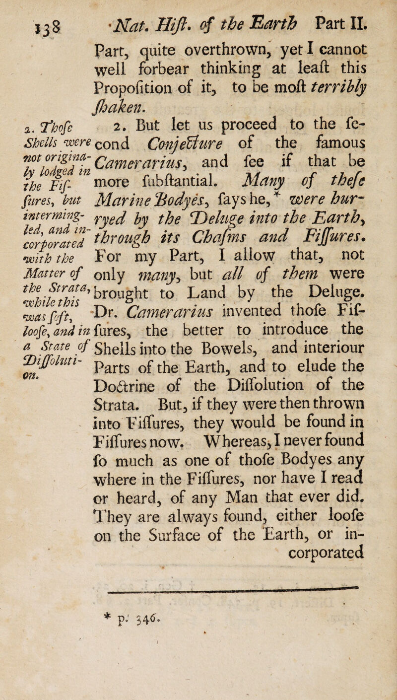 Part, quite overthrown, yet I cannot well forbear thinking at leaft this Propofition of it, to be moll terribly Jloaken. 2. Thofe 2. But let us proceed to the fe- Shells were cond ConjeUure of the famous rrgT Camerarias, and fee if that be rhe°Fif- ^more fubftantial. Many of thefc fares, but Marine Bodyes, fays he, * were hur- intermmg- <j)eluge into the Earthy ‘corporated through its Chafms and Figures, •with the For my Part, I allow that, not Matter of only many, but all of them were the. ■fcrfta'’ brought to Land by the Deluge. was foft,* Dr. Gamer arias invented thofe Fif- toofe, and in fures, the better to introduce the a State of shells into the Bowels, and interiour ‘Xhffohiti- parts ^ £artjlj arKl to elude the Dobtrine of the Dilfolution of the Strata. But, if they were then thrown into FilTures, they would be found in FilTures now. Whereas, I never found fo much as one of thofe Bodyes any where in the FilTures, nor have I read or heard, of any Man that ever did. They are always found, either loofe on the Surface of the Earth, or in¬ corporated * p: 346'. J