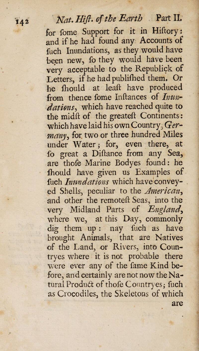 for fome Support for it in Hiftory: and if he had found any Accounts of fuch Inundations, as they would have been new, fo they would have been very acceptable to the Republick of Letters, if he had publiilied them. Or he fhould at leaft have produced from thence fome Inftances of Inun¬ dations, which have reached quite to the midft of the greateft Continents: which have laid his own Country, Ger¬ many, for two or three hundred Miles under Water; for, even there, at fo great a Diftance from any Sea, are thofe Marine Bodyes found: he fhould have given us Examples of fuch Inundations which have’convey- ed Shells, peculiar to the American, and other the remote!! Seas, into the very Midland Parts of England, where we, at this Day, commonly dig them up: nay fuch as have brought Animals, that are Natives of the Land, or Rivers, into Coun- tryes where it is not probable there were ever any of the fame Kind be¬ fore, and certainly are not now the Na¬ tural Produd of thofe Countryesj fuch , as Crocodiles, the Skeletons of which are