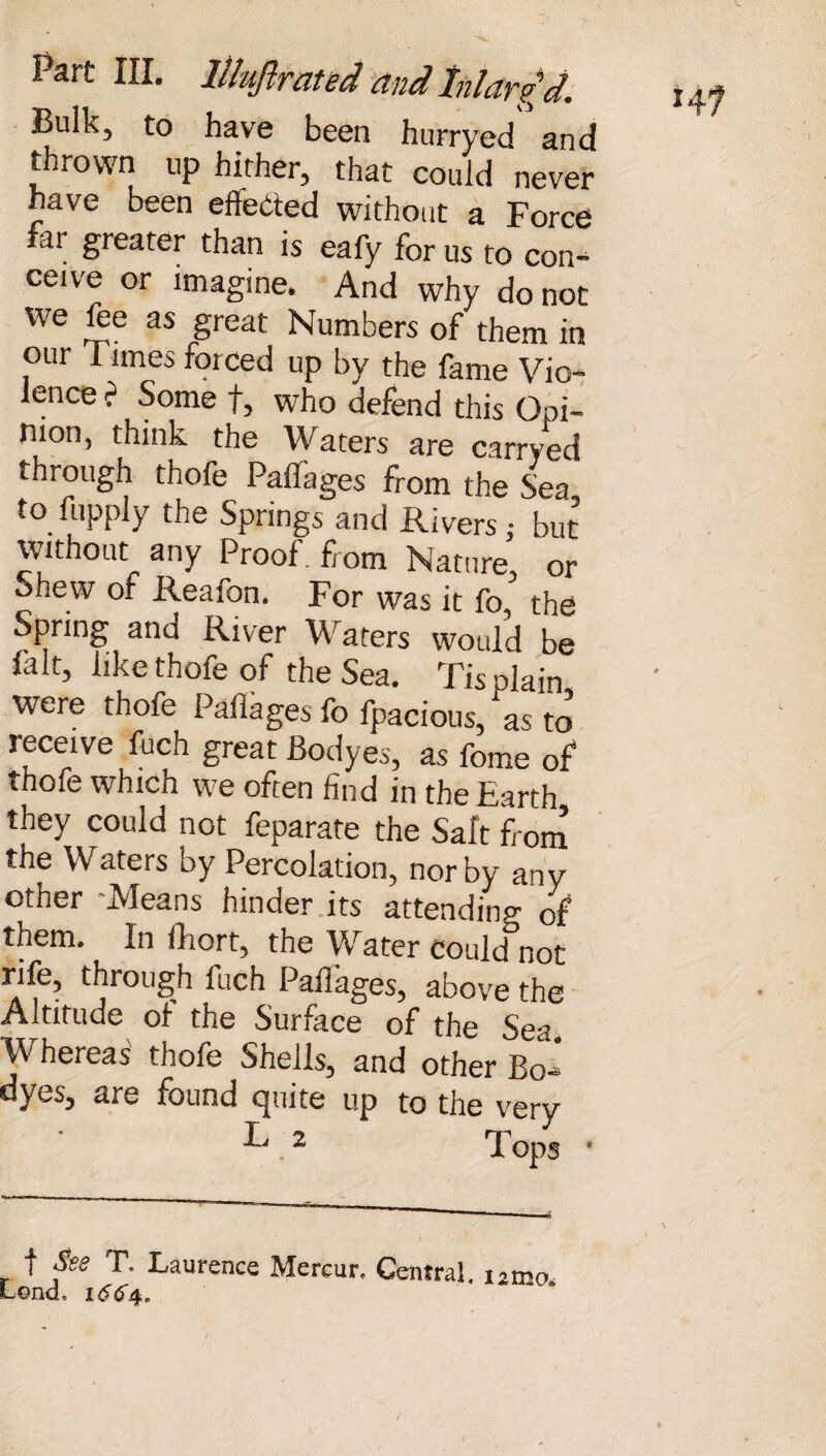 Part III. llhftrcited and Inlarg d. Bulk, to have been hurryed and thrown up hither, that could never have been effected without a Force far greater than is eafy for us to con¬ ceive or imagine. And why do not we foe as great Numbers of them in our Times forced up by the fame Vio¬ lence ? Some f, who defend this Opi¬ nion, think the Waters are carryed through thofo Pallages from the Sea to fopply the Springs and Rivers; but without any Proof, from Nature, or Shew of Reafon. For was it fo, the Spring and River Waters would be fait, like thofo of the Sea. Tis plain were thofo Pallages fo fpacious, as to receive fuch great Bodyes, as feme of thofo which we often find in the Earth they could not foparate the Salt from the Waters by Percolation, nor by any other -Means hinder its attending of them. In fhort, the Water could not rife, through luch Pallages, above the Altitude of the Surface of the Sea. Whereas thofo Shells, and other Bo_ dyes, are found quite up to the very f Ssg T. Laurence Mercur. Central, i2nx> Lend, 1664.