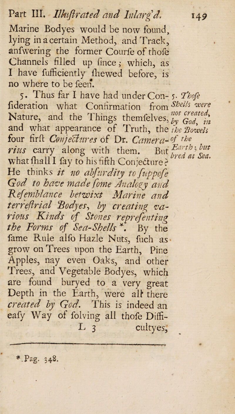 Marine Bodyes would be now found, lying inacertain Method, and Track, anfwering the former Courfe of thofe Channels filled up fince ; which, as I have fufficiently fhewed before, is no where to be feen. 5. Thus far I have had under Con- 5. Thofe fideration what Confirmation from Shel'A <mere Nature, and the Things themfelves, Godl^n and what appearance of Truth, the the Bowels four firlt CenjeUures of Dr. Camera- °f the rius carry along with them. But ?ar!h ’ bm what fhall I fay to his fifth Conjecture ?  He thinks it no ahfurdity to fuppcfe God to have made fome Analogy and Kefemblance betwixt Marine and terreftrial Bodyes, by creating va¬ rious Kinds of Stones reprefenting the Forms of Sea-Shells *. By the fame Rule alfo Hazle Nuts, fuch as- grow on Trees upon the Earth, Pine Apples, nay even Oaks, and other Trees, and Vegetable Bodyes, which are found buryed to a very great Depth in the Earth, were all* there created by God. This is indeed an eafy Way of folving all thofe Dilfi- L 3 cultyes. #.Pag. 348, “S’**