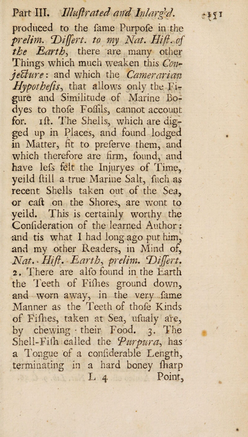 produced to the fame Purpofe in the prelim. Hiffert. to my Nat. Hi ft. of the Earthy there are many other Things which much weaken this Con- jeffitire: and which the Cameraman HypothefiS) that allows only the Fir gure and Similitude of Marine Bo- dyes to thofe Foffils, cannot account for. ift. The Shells, which are dig¬ ged up in Places, and found lodged in Matter, fit to preferve them, and which therefore are firm, found, and have lefs felt the Injuryes of Time, yeild ftill a true Marine Salt, fuch as recent Shells taken out of the Sea, or caft on the Shores, are wont to yeild. This is certainly worthy the Confideration of the learned Author ; and tis what I had long ago put him, and my other Readers, in Mind of, Nat.^Hifi. Earth, prelim. HijJert. 2. There are alfo found in the Earth the Teeth of Fifties ground down, and worn away, in the very fame Manner as the Teeth of thofe Kinds of Fifties, taken at Sea, ufuaiy are, by chewing • their Food. 3. The Shell-Fifti called the Purpttra, has' a Tongue of a conliderable Length, terminating in a hard boney fharp L 4 Point,