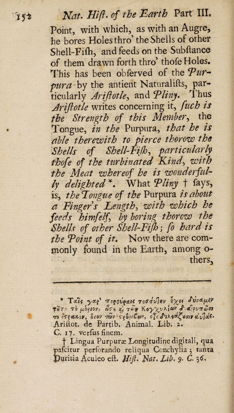 Point, with which, as with an Augre, he bores Holes thro’ the Shells of other Shell-Fifh, and feeds on the Subftance of them drawn forth thro’ thofe Holes. This has been obferved of the 'Pur¬ pura by the antient Naturalifts, par¬ ticularly Jrijlotle, and Pliny. ^ rl hus Jrijlotle writes concerning it, fuch is the Strength of this Member, the Tongue, in the Purpura, that he is able therewith to pierce thorow the Shells of Shell-Fifh, particularly thofe of the turbinated Kind, with the Meat whereof he is wonderful- ly delighted * *. What Pliny t fays, is, the Fong tie of the Purpura is about a Finger s Length, with which he feeds himfelf, by boring thorow the Shells of other Shell-Fifh \ fo hard is the Point of it. Now there are com¬ monly found in the Earth, among o- thers. t«t9 to ubeiov, aVs h) rcou Kayyi'Kicoy <Pef;pu7rco(n *ro cf^aitov, otov 'mu rqouCav, J czujct’’ Ariftot. dc Partib, Animal. Lib. 2. C. 17. verfus finem. f Lingua Purpuras Longitudine digitali, qua pafcitur perforando reliqua Conchylia $ tanta JJuritia Aculeo eft. Hift* Nat. Lib. 9. C. 36.