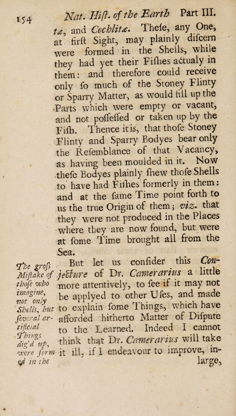 U, and CochliU. Thefe, any One, at' firft Sight, may plainly difcern were formed in the Shells, while they had yet their Fifhes aCtualy in them: and therefore could receive only fo much of the Stoney Flinty or Sparry Matter, as would fill up the Parts which were empty or vacant, and not poffeffed or taken up by the Fiik Thence it is, that thofe Stoney Flinty and Sparry Bodyes bear only the Refemblance of that Vacancy, as having been moulded in it. Now thefe Bodyes plainly fhew thofe Shells to have had Fifties formerly in them: and at the fame Time point forth to us the true Origin of them, viz* that they were not produced, in the Places where they are now found, but were at fome Time brought all from the Sea* ne grofs But let us confider . this Con- Miftake of jeUttre of Dr. Carrier arias a little thofe who more attentively, to fee if it may not imagine, be applyed to other Ufes, and made llellfbut ro explain fome Things, which have feveral ar- afforded hitherto Matter of Difpute tftcial tQ the Learned. Indeed I cannot IfTnp, think that Dr. Carrierarius will take were form- it ill, if I endeavour to improve, in- in tbs large.