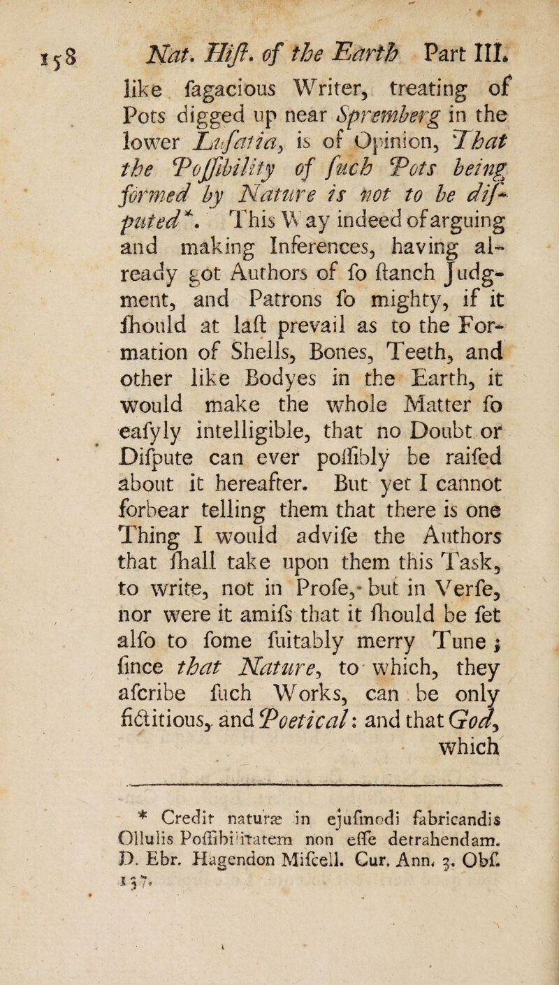 like fagacious Writer, treating of Pots digged up near Spremberg in the lower Lufaiia, is of Opinion, That the Pojfibility of fuch Tots being formed by Nature is not to he dif* pitted *. This W ay indeed of arguing and making Inferences, having al¬ ready got Authors of fo ftanch Judg¬ ment, and Patrons fo mighty, if it fhould at laft prevail as to the For¬ mation of Shells, Bones, Teeth, and other like Bodyes in the Earth, it would make the whole Matter fo eafyly intelligible, that no Doubt or Difpute can ever polfibly be raifed about it hereafter. But yet I cannot forbear telling them that there is one Thing I would advife the Authors that fhall take upon them this Task, to write, not in Profe, but in Verfe, nor were it amifs that it fhould be fet alfo to fome fuitably merry Tune ; fince that Nature, to which, they afcribe fuch Works, can be only fictitious* and ‘Poetical*, and that GW, which * Credit nature in ejufmodi fabricandis Ollulis Poffibi'iTatem non eflfe derrahendam. P. Ebr. Hagendon Mifcell. Cur, Ann, 3. Ob£ I} f «