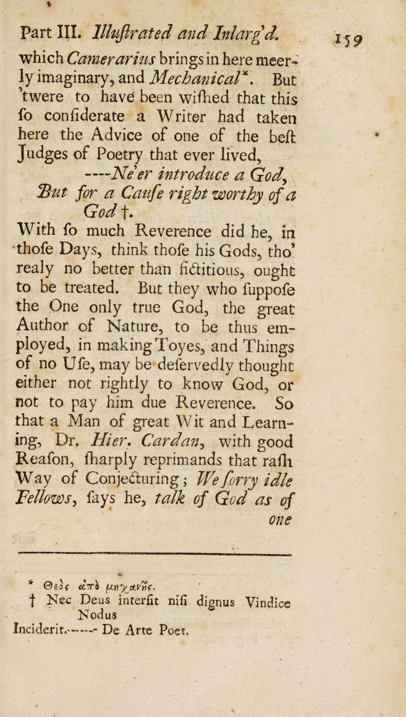 which Camerarias brings in here meer- ly imaginary, and Mechanical*. But ’twere to have been wifhed that this fo confiderate a Writer had taken here the Advice of one of the belt Judges of Poetry that ever lived, -—Ne'er introduce a God, IB tit for a Caufe right worthy of a God f. With fo much Reverence did he, in •thofe Days, think thofe his Gods, tho’ realy no better than fi dido us, ought to be treated. But they who fuppofe the One only true God, the great Author of Nature, to be thus em¬ ployed, in making Toyes, and Things of no Ufe, may be defervedly thought either not rightly to know God, or not to pay him due Reverence. So that a Man of great W it and Learn¬ ing, Dr. Hier. Cardan, with good Reafon, fharply reprimands that raili Way of Conjeduring; We forry idle ’Fellows, fays he, talk of God as of one * 0so< ctTrb (jwy eLVvf. t Nec Deus interfit nifa dignus Vindice Nodus Incident*.. De Arte Poet, *19 i