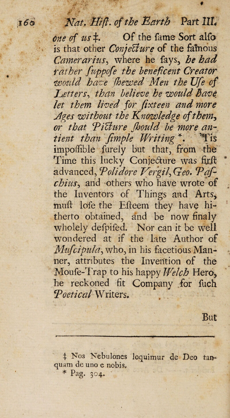 t !} : 'Knt, ffift. of the Earth Part 1IL one of us\. Of the fame Sort alfo is that other ConjeUure of the fatuous Carrierarius, where he fays, he had rather fnppofe the beneficent Creator \would have )hewed Men the Ufe op Letters, than believe he would have let them lived for fifteen and more Jges without the Knowledge of them, or that PiUure fhould be more an- tient than fimple Writing * *. vTts impoffible furely but that, from the Time this lucky Conjecture was ftrft advanced, cPolidore Vergil, Geo. Pap chius, and others who have wrote of the Inventors of Things and Arts, muft lofe the Efteem they have hi¬ therto obtained, and be now finaly wholely defpifed. Nor can it be well wondered at if the late Author of Mufcipula, who, in his facetious Man¬ ner, attributes the Invention of the Moufe-Trap to his happy Welch Hero, he reckoned fit Company for fuch ‘Poetical Writers. But t ^°s Nebulones loquimur de Deo tan- «quam de uno e nobis, * pag- 3°4- '