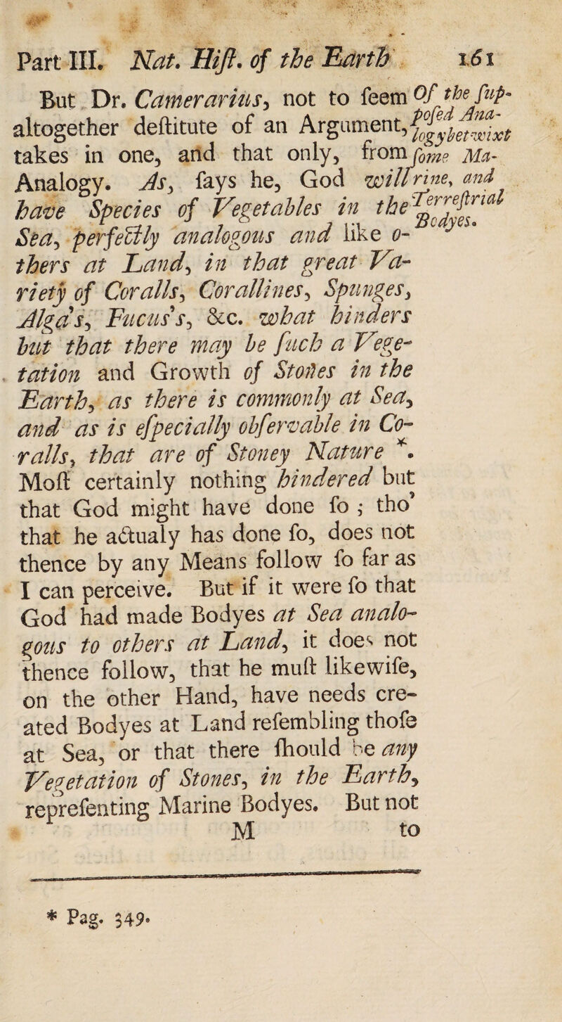 e ■ But Dr. Camerarius, not to feem °/ altogether deftitute of an Argument, takes in one, and that only, from [ome Mn~ Analogy, fays he, God wiltrme, and have Species of Vegetables in the*^id Sea, perfectly analogous ana like ci¬ thers at Land, in that great Va¬ riety of Cor alls, Corallines, Spunges, Jlga's, Tucus's, &c. what hinders hut that there may be pitch a Vege¬ tation and Growth of Stores in the Earth, as there is commonly at Sea, and as is efpecially obfervable in Co- rails, that are of Stoney Nature *. Moll certainly nothing hindered but that God might have done fo ,• tho’ that he adtualy has done fo, does not thence by any Means follow fo far as I can perceive. But if it were fo that God had made Bodyes at Sea analo¬ gous to others at Land, it doe>- not thence follow, that he mull likewife, on the other Hand, have needs cre¬ ated Bodyes at Land refembling thofe at Sea, or that there Ihould be any Vegetation of Stones, in the Earth, reprefenting Marine Bodyes. But not M to * Pag. 549.