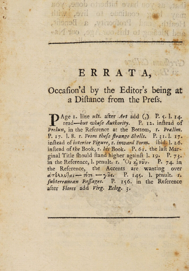 f ERRATA, i Oceafion’d by the Editor’s being at a Diilanee from the Prefs. PAge i* line ult» after Art add (,) P. 5. 1. 14. read—but whefe Authority. P. 12. inftead of Vrelun, in the Reference at the Bottom, r. Vr&lim* P. 17. 1. 8. r. From the/a firange Shells* P. 31.I. 17. inftead of interior Figure3 r. inward Form* ibid , 1. 2 6. inftead of the Book, r, his Book. P. 61. the laft Mar¬ ginal Title fhould Band higher againft 1. 19. P. 73* in the Reference, 1. penult, r. eQ/ ^ vvv* P. 74. in the Reference, the Accents are wanting over ctTroWiflou — tct5' yytf* P. 14$. 1. penult, r. fuhterranean Pajfages. P. 156. in the Reference after Flores add Virg. Bclog. 3. %■