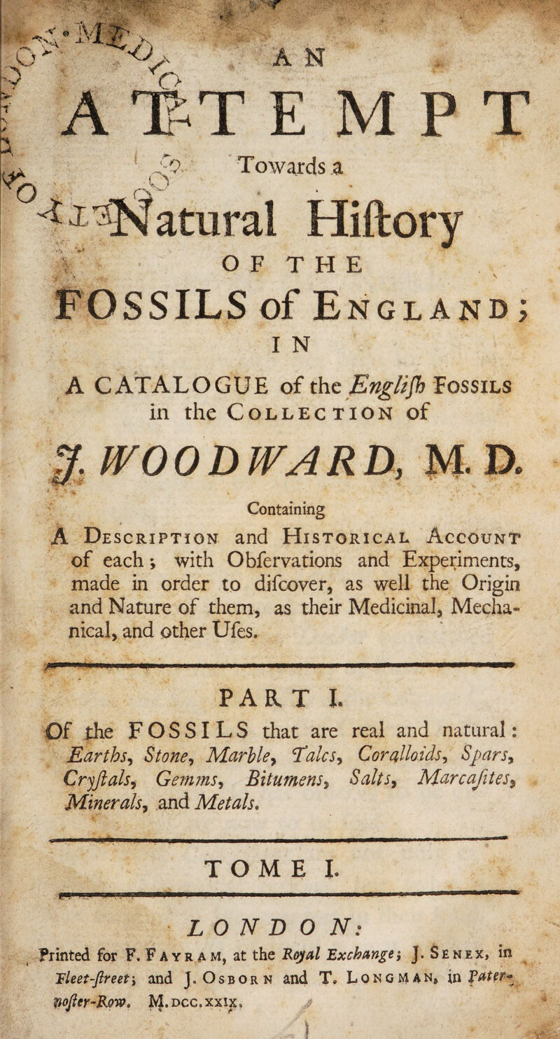 -y S' O A 1ST EMPT Towards a O F T H E FOSSILS of England; I N A CATALOGUE of the English Fossils in the Collection of J. WOODWARD, M-D. Containing A Description and Historical Account of each *, with Obfervations and Experiments, made in order to difcover, as well the Origin and Nature of them, as their Medicinal, Mecha¬ nical, and other Ufes. ' ' ^ PART t Of the FOSSILS that are real and natural: Earths, Stone, Marble, Talcs? Cor alio ids? Spars? Cryftals, Gemms, Bitumens, Mi, Marcafites, Minerals, and Metals, TOME I. • LONDON: Printed for F.Fayram, at the Key#/ Exchange*, J. Sen ex, in Tleet-fireet? and J. Osborn and T. Longman, in fater* Wojter-Rew. Jvf.Dcc.xxus, V ./) * ' ■