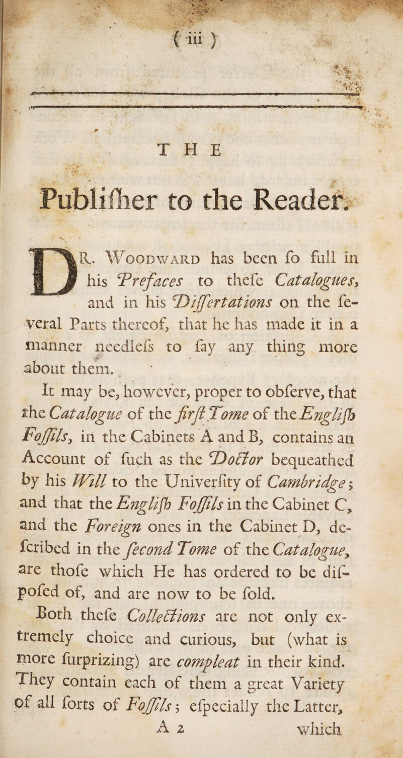 Publi flier to the Reader. s DR. Woodward has been fo full in his ‘Prefaces to thefe Catalogues, and in his Puffer tat ions on the fe¬ deral Parts thereof, that he has made it in a manner needlefs to fay any thing more * about them. It may be, however, proper to obferve, that the Catalogue of the firfi Tome of thcEngliJh Foffils, in the Cabinets A and B, contains an Account of fuch as the ‘DoCtor bequeathed by his Will to the Univerfity of Cambridge; and that the English Fojfils in the Cabinet C, and the Foreign ones in the Cabinet D, de¬ fer i bed in the fiecond Tome of the Cataloguey are thole which He has ordered to be dif- pofed of, and are now to be fold. Both thefe Collections are not only ex¬ tremely choice and curious, but (what is more furprizing) are compleat in their kind. They contain each of them a great Variety of all forts of Fojfils ; efpecially the Latter, A z which
