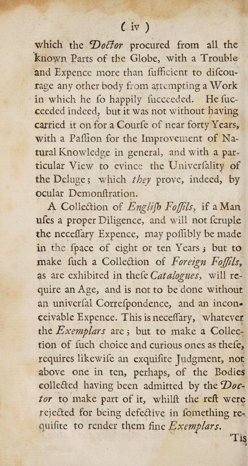 which the ^Dofflor procured from all the known Parts of the Globe, with a Trouble and Expence more than fufficient to di(cou¬ rage any other body from attempting a Work in which he fo happily fucceeded. He fuc- ceeded indeed, but it was not without having carried it on for a Courfe of near forty Years, with a Paflion for the Improvement of Na¬ tural Knowledge in general, and with a par¬ ticular View to evince the Univerfality of > the Deluge 5 which they prove, indeed, by ocular Demonftration. A Collection of English Foffils, if a Man ufes a proper Diligence, and will not fcruple the neceffary Expence, may poffibly be made in the (pace of eight or ten Years i but to make fuch a Collection of Foreign FoJJilsf as are exhibited in thefe Catalogues, will re¬ quire an Age, and is not to be done without an univerfal Correfpondence, and an incon* ceivable Expence. This is neceffary, whatever the Exemplars are $ but to make a Collec¬ tion of fuch choice and curious ones as thefe, requires likewife an exquifite Judgment, not above one in ten, perhaps, of the Bodies collected having been admitted by the F)oc~ tor to make part of it, whilft the reft were rejected for being defective in fomething re- guifite to render them fine Exemplars. TiS