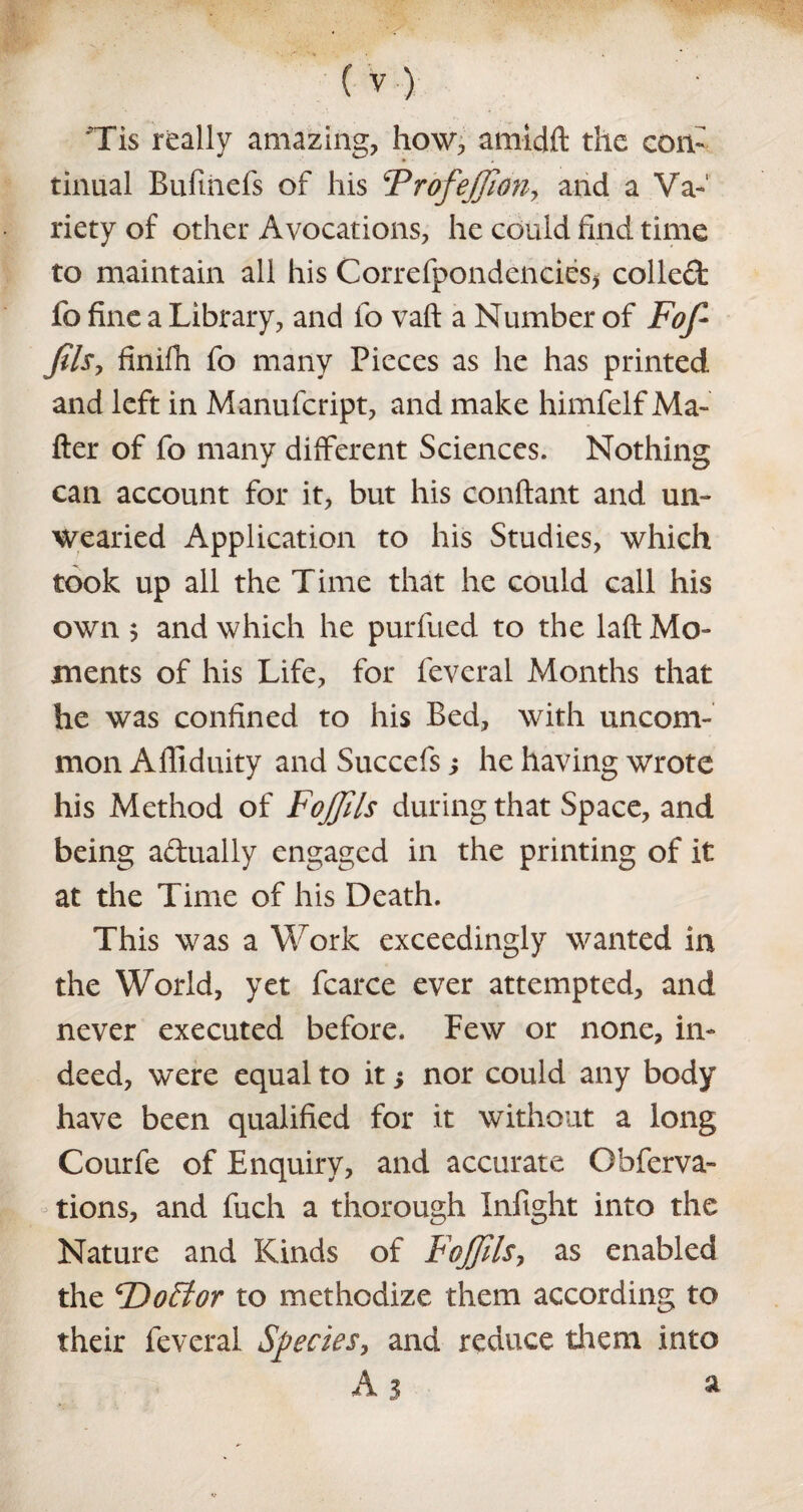 Tis really amazing, how, amidft the con¬ tinual Bufmefs of his FrofeJfionr and a Va¬ riety of other Avocations, he could find time to maintain all his Correfpondend.es* colled fo fine a Library, and fo vaft a Number of Fofi fils, finifh fo many Pieces as he has printed and left in Manufcript, and make himfelf Ma¬ tter of fo many different Sciences. Nothing can account for it, but his conftant and un¬ wearied Application to his Studies, which took up all the Time that he could call his own 5 and which he purfued to the laft Mo¬ ments of his Life, for feveral Months that he was confined to his Bed, with uncom¬ mon Affiduity and Succefs; he having wrote his Method of Fojfils during that Space, and being a&ually engaged in the printing of it at the Time of his Death. This was a Work exceedingly wanted in the World, yet fcarce ever attempted, and never executed before. Few or none, in¬ deed, were equal to it j nor could any body have been qualified for it without a long Courfe of Enquiry, and accurate Obferva- tions, and fuch a thorough Infight into the Nature and Kinds of Fojfils, as enabled the ^DoStor to methodize them according to their feveral Species, and reduce them into A 3 »