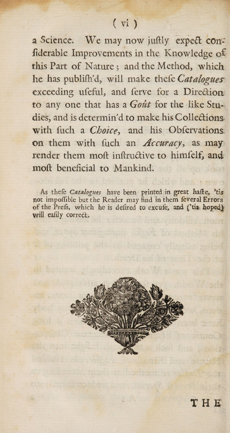 a Science. We may now jufily expeCt cOn- fiderable Improvements in the Knowledge of this Part of Nature 5 and the Method, which he has publifh'd, will make thefe Catalogues exceeding ufeful, and ferve for a Direction to any one that has a Gout for the like Stu¬ dies, and is determin'd to make his Collections with fuch a Choke, and his Obfervations on them with fuch an Accuracy, as may render them moft inftruCtive to Inmfelf, and moft beneficial to Mankind. As thefe Catalogues have been printed in great hafte, 5tis not impofifible but the Reader may find in them feveral Errors of the Prefs, which he is defired to excufe, and (’tis. hoped} will eafily correct. T H E