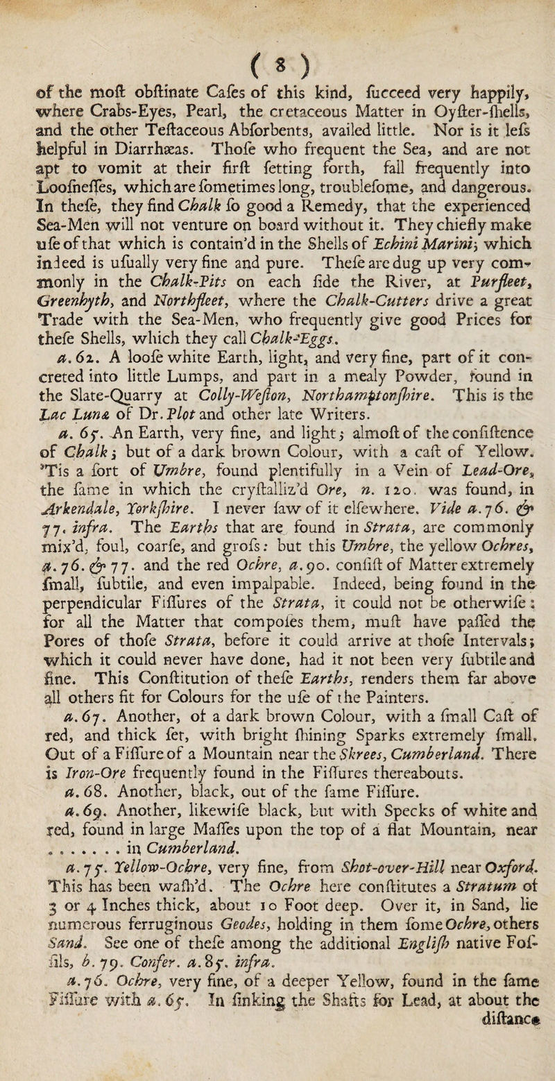 (*) of the mod obftinate Cafes of this kind, focceed very happily, where Crabs-Eyes, Pearl, the cretaceous Matter in Oyfter-fhells, and the other Teftaceous Abforbents, availed little. Nor is it lefs helpful in Diarrheas. Thole who frequent the Sea, and are not apt to vomit at their fir ft fetting forth, fail frequently into Loofneftes, which are fometimes long, troublefome, and dangerous. In thefe, they find Chalk fo good a Remedy, that the experienced Sea-Men will not venture on board without it. They chiefly make ufeofthat which is contain’d in the Shells of Echini Marini, which indeed is ufually very fine and pure. Thefearedug up very com¬ monly in the Chalk-Pits on each fide the River, at Pur fleet, Greenhyth, and Northfleet, where the Chalk-Cutters drive a great Trade with the Sea-Men, who frequently give good Prices for thefe Shells, which they call Chalk-'Eggs. a. 61. A loofe white Earth, light, and very fine, part of it con¬ creted into little Lumps, and part in a mealy Powder, found in the Slate-Quarry at Colly-Weflon, Northamptonjhire. This is the Lac Luna of Dr. Plot and other late Writers. a. 6y. An Earth, very fine, and light,- almoftof theconfiftence of Chalk j but of a dark brown Colour, with a caft of Yellow. 3Tis a fort of XJmbre, found plentifully in a Vein of Lead-Ore, the fame in which the cryftalliz’d Ore, n. no, was found, in Arkendale, Xork[hire. I never (aw of it elfewhere. Vide a.76. & 77. infra. The Earths that are found in Strata, are commonly mix’d, foul, coarfe, and grofs: but this XJmbre, the yellow Ochres, $.76.^77- and the red Ochre, a.^o. conliftof Matter extremely jfmall, fubtile, and even impalpable. Indeed, being found in the perpendicular Fiflures of the Strata, it could not be otherwife: for all the Matter that compotes them, rnuft have palled the Pores of thofe Strata, before it could arrive at thofe Intervals; which it could never have done, had it not been very fubtile and fine. This Conftitution of thefe Earths, renders them far above all others fit for Colours for the ufe of the Painters. a. 67. Another, of a dark brown Colour, with a fmall Caft of red, and thick fer, with bright fbining Sparks extremely fmall. Out of aFilfureof a Mountain near the Skrees, Cumberland. There is Iron-Ore frequently found in the Fiflures thereabouts. a. 68. Another, black, out of the fame Fiflure. a. 69. Another, likewife black, but with Specks of white and red, found in large Mafles upon the top of a flat Mountain, near .in Cumberland. a. 75*. Yellow-Ochre, very fine, from Shot-over-Hill near Oxford. This has been waffl’d. The Ochre here conftitutes a Stratum of 3 or 4. Inches thick, about 10 Foot deep. Over it, in Sand, lie numerous ferruginous Geodes, holding in them feme Ochre, others Sand. See one of thefe among the additional Englifh native Fof- fils, b. 79. Confer, a. 8y. infra. a. 7 6. Ochre, very fine, of a deeper Yellow, found in the fame Fiflure with a. 6?. In finking the Shafts fer Lead, at about the diftancfc