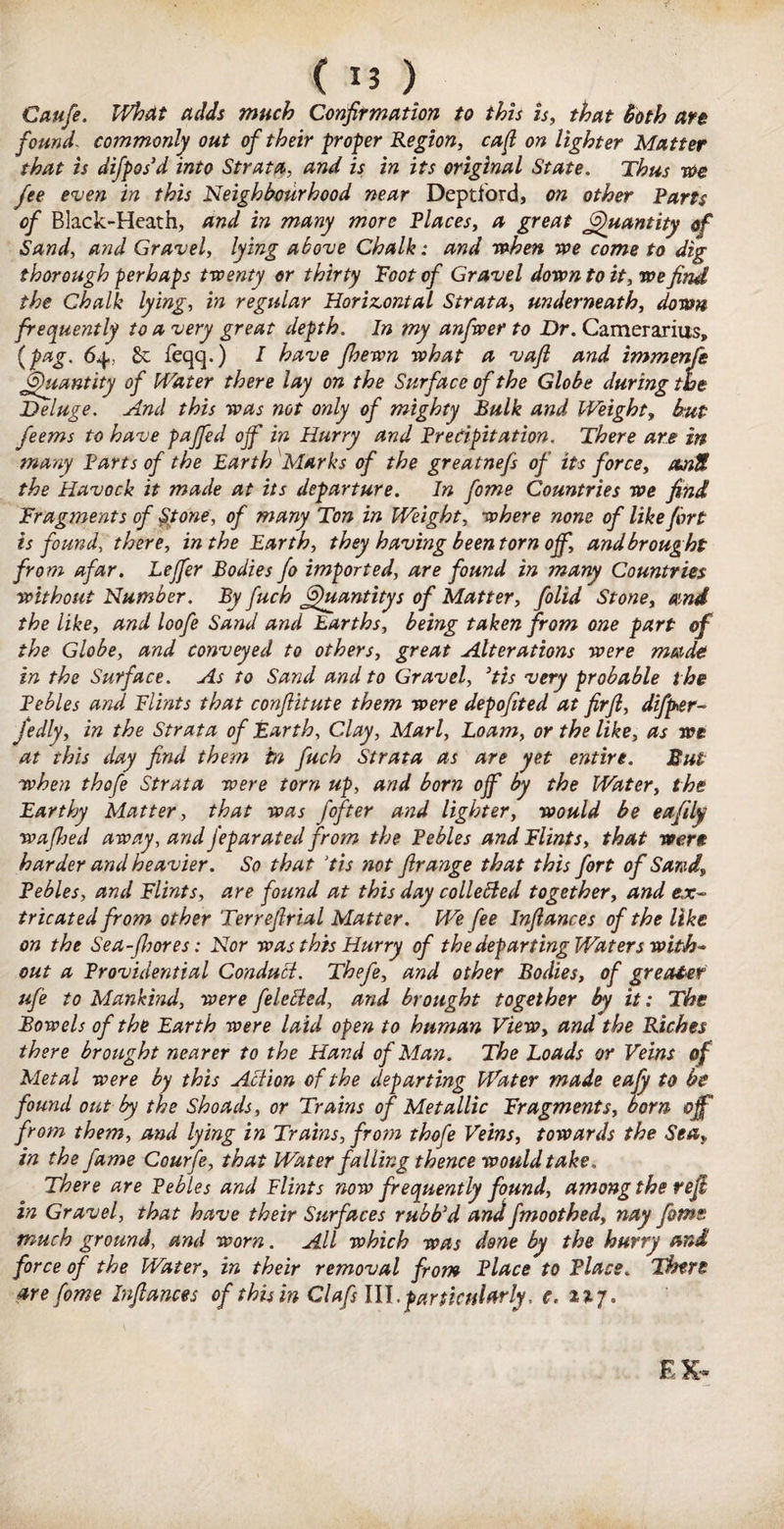 Caufe. What adds much Confirmation to this is, that Both an found commonly out of their proper Region, cajl on lighter Matter that is difpos’d into Strata, and is in its original State. Thus roe fee even in this Neighbourhood near Deptford, on other Parts of Black-Heath, and in many more Places, a great Quantity of Sand, and Gravel, lying above Chalk: and when we come to dig thorough perhaps twenty or thirty Toot of Gravel down to it, we find the Chalk lying, in regular Horizontal Strata, underneath, down frequently to a very great depth. In my anfwer to Dr. Camerarius, (pag. 64, £c feqq.) I have Jhewn what a vaft and immenfe Quantity of Water there lay on the Surface of the Globe during the Deluge. And this was not only of mighty Bulk and Weight, hut feems to have pajfed ojf in Hurry and Precipitation. There are in many Parts of the Earth Marks of the greatnefs of its force, amU the Havock it made at its departure. In fome Countries we find Fragments of Stone, of many Ton in Weight, where none of like fort is found, there, in the Earth, they having been torn off, and brought from afar. Lejfer Bodies fo imported, are found in many Countries without Number. By fuch jjjhiantitys of Matter, folid Stone, and the like, and loofe Sand and Earths, being taken from one part of the Globe, and conveyed to others, great Alterations were made in the Surface. As to Sand and to Gravel, 3tis very probable t he Pebles and Flints that confiitute them were depofited at firfi, difper- fedly, in the Strata of Earth, Clay, Marl, Loam, or the like, as we at this day find them in fuch Strata as are yet entire. But when thofe Strata were torn up, and born ojf by the Water, the Earthy Matter, that was fofter and lighter, would be eafily wafijed away, and feparated from the Pebles and Flints, that were harder and heavier. So that ‘tis not firange that this fort of Sand, Pebles, and Flints, are found at this day collebied together, and ex¬ tricated from other Terrefirial Matter. We fee Infiances of the like on the Sea-fhores: Nor was this Hurry of the departing Waters with* out a Providential Condutt. Thefe, and other Bodies, of greater ufe to Mankind, were feletted, and brought together by it: The Bowels of the Earth were laid open to human View, and the Riches there brought nearer to the Hand of Man. The Loads or Veins of Metal were by this Action of the departing Water made eafy to be found out by the Shoads, or Trains of Metallic Fragments, born ojf from them, and lying in Trains, from thofe Veins, towards the Sea,, in the fame Courfe, that Water falling thence would take. There are Pebles and Flints now frequently found, among the refi in Gravel, that have their Surfaces rubb’d and fmoothed, nay fome much ground, and worn. All which was done by the hurry and force of the Water, in their removal from Place to Place. There are fome Infiances of this in Clafs III,particularly, e. 2317. EX-