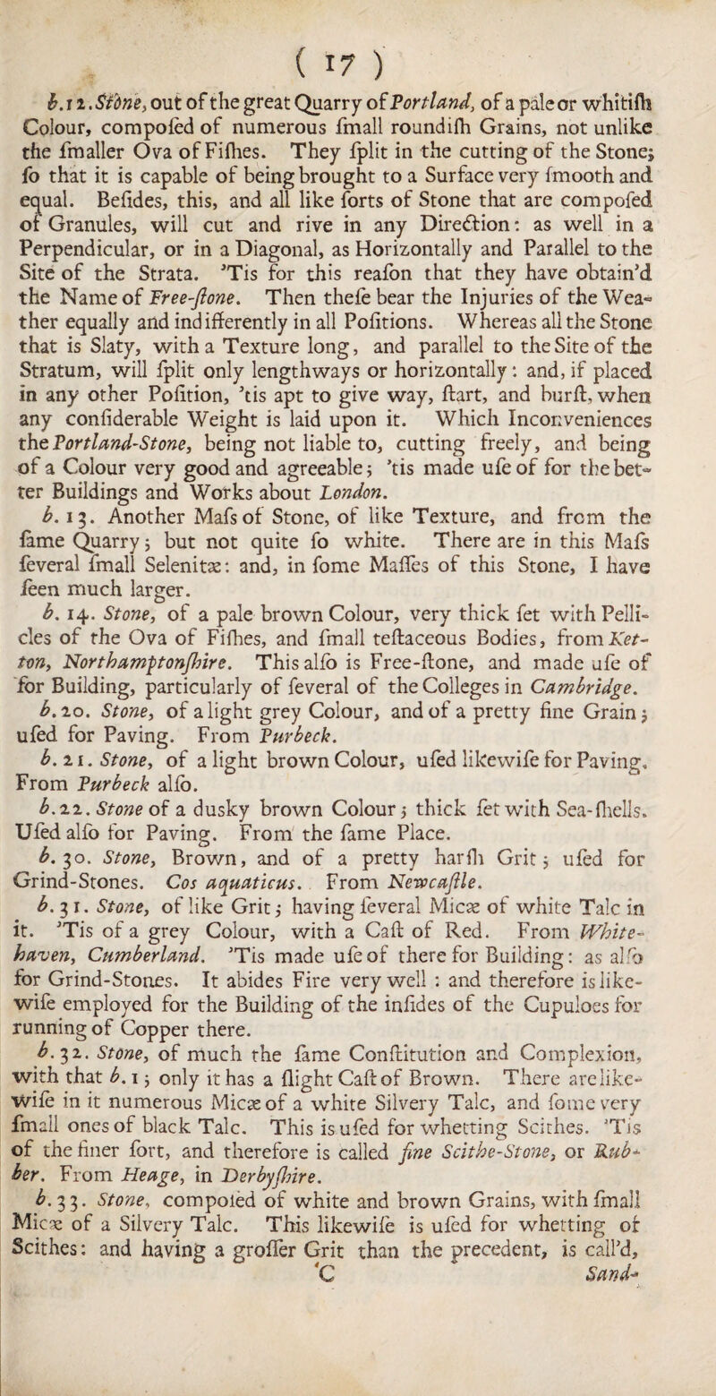 b. ii. Sfdne, out of the great Quarry of Portland, of a pale or whitifti Colour, compoled of numerous fmall roundilh Grains, not unlike the fmaller Ova of Fifhes. They fplit in the cutting of the Stone* fo that it is capable of being brought to a Surface very fmooth and equal. Befides, this, and all like forts of Stone that are compofed of Granules, will cut and rive in any Direction: as well in a Perpendicular, or in a Diagonal, as Horizontally and Parallel to the Site of the Strata. ’Tis for this reafon that they have obtain’d the Name of Free-fione. Then thefe bear the Injuries of the Wea» ther equally and ind ifferently in all Pofitions. Whereas all the Stone that is Slaty, with a Texture long, and parallel to the Site of the Stratum, will fplit only lengthways or horizontally: and, if placed in any other Poiition, ’tis apt to give way, ftart, and bur ft, when any confiderable Weight is laid upon it. Which Inconveniences the Portland-Stone, being not liable to, cutting freely, and being of a Colour very good and agreeable; ’tis made ufeof for the bet¬ ter Buildings and Works about London. b. 15. Another Mafsof Stone, of like Texture, and from the fame Quarry; but not quite fo white. There are in this Mails feveral fmall Selenitse: and, in fome Mafles of this Stone, I have feen much larger. b. 14. Stone, of a pale brown Colour, very thick fet with Pelli¬ cles of the Ova of Fifhes, and fmall teftaceous Bodies, fromlfe/- ton, Northamptonfilnre. This alio is Free-ftone, and made ufe of for Building, particularly of feveral of the Colleges in Cambridge. b.10. Stone, of alight grey Colour, and of a pretty fine Grain; ufed for Paving. From Pur beck. b. 21. Stone, of a light brown Colour, ufed likewife for Paving. From Purbeck alio. b.zz. Stone of a dusky brown Colour; thick fet with Sea- fhells. Ufedalfo for Paving. From the fame Place. £.30. Stone, Brown, and of a pretty harfh Grit; ufed for Grind-Stones. Cos aquations. From Nerocajlle. b. 31. Stone, of like Grit; having feveral Micse of white Talc in it. ’Tis of a grey Colour, with a Caft of Red. From White¬ haven, Cumberland. ’Tis made ufeof there for Building: as alfo for Grind-Stones. It abides Fire very well : and therefore is like- wife employed for the Building of the infides of the Cupuloes for running of Copper there. b.yz. Stone, of much the fame Conftitution and Complexion, with that b. 1; only it has a flight Caft of Brown. There arelike* wife in it numerous Micaeof a white Silvery Talc, and fome very fmall ones of black Talc. This is ufed for whetting Scithes. ’Tis of the finer fort, and therefore is called fine Scithe-Stone, or Rub* her. From Heage, in Derbyflrire. b. 33. Stone, compoled of white and brown Grains, with fmall Mica; of a Silvery Talc. This likewife is ufed for whetting of Scithes: and having a grofler Grit than the precedent, is call’d, *C Sand*