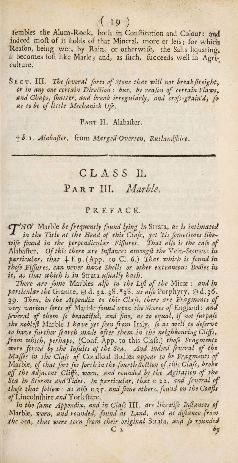 fembles the Alum-Rock, both in Conftitution and Colour: and indeed molt of it holds of that Mineral, more or lefsj for which Reafon, being wet, by Rain, or other wile, the Salts liquating, it becomes foft like Marie j and, as fuch, fucceeds well in Agn,~ culture. Sect. III. The feveral forts of Stone that will not break freight, dr in any one certain Direct ion : but, by reafon of certain Flaws, and Chaps, flatter, and break irregularly, and crofs-gtam’d, fa as to be of little Mechanick Ufe. Part II. Alabaltcr. f i. Alabafer, from Marged-Overton, Rutlandflire. CLASS IL Part III. Marble. PREFACE. CTHO' Marble be frequently found lying in Strata, as is intimated ^ in the Title at the Head of this Clafs, yet ’tis fometimes like- wife found in the perpendicular Fiffures. That alfo is the cafe of Alabafter. Of this there are Infiances amongfi the Vein-Stones: in particular, that -f f. 9-(App. to Cl. 6.) That which is found in thofe Fijfures, can never have Shells or other extraneous Bodies in it, as that which is in Strata ufually hath. There are fame Marbles alfo in the Lifa of the Mica: : and in particular the Granite, ©d. 32.38.*38. as alfo Porphyry, ©d.36. 39. Then, in the Appendix to this Clafs, there are Fragments of very various forts of Marble found upon the Shores of England: and feveral of them fa beautiful, and fine, as to equal, if not furpafs the noblefi Marble I have yet feen from Italy, fa as well to deferve to have further fearch made after them in the neighbouring Cliffs, from which, perhaps, (Conf. App. to this Clafs.) thofa Fragments were forced by the Infults of the Sea. And indeed feveral of the Majfes in the Clafs of Coralloid Bodies appear to be Fragments of Marble, of that fart fat forth hi the fourth SeBion of this Clafs, broke off the adjacent Cliffs, worn, and rounded by the Agitation of the Sea in Storms and Tides. In particular, that e 22, and feveral of thofa that follow: as alfo e 3 y. and fame others, found on theCoafis of Lincoln fhire and Yorkfhire. In the fame Appendix, and in Clafs lit. are like wife Infiances of Marble, worn, and rounded, found at Land, and at difiance from the Sea, that were torn from their original Strata, and fa rounded C %