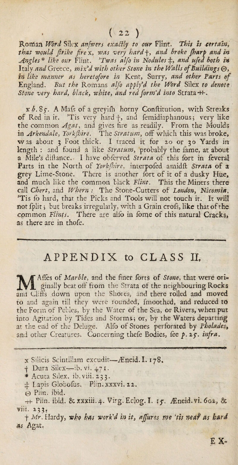 Roman Word Silex anfwers exatlly to our Flint. This is certain, that would Jlrike fire x, was very hard f, and broke Jharp and in Jingles* like our Flint. 'Twas alfio in Nodulesand ufed both in Italy and Greece, mix'd with other Stone in the Walls ofiBuildings 0, in like manner as heretofore in Kent, Surry, and other Barts of England. But the Romans alfio apply’d the Word Silex to denote Stone very hard, black, white, and red form'd into Strata -H-. xb.Sy. A Mafs of a greyiHi horny Conftitution, with Streaks of Red in it. ’Tis very hard f, and femidiaphanous; very like the common Agat, and gives fire as readily. From the Moulds in Arkendale, York fire. The Stratum, off which this was broke, was about 3 Foot thick. I traced it for 20 or 30 Yards in length : and found a like Stratum, probably the lame, at about a Mile’s diftance.- I have obferved Strata of this fort in feveral Farts in the North of Yorkfure, interpofed arnidft Strata of a grey Lime-Stone. There is another fort of it of a dusky Hue, and much like the common black Flint. This the Miners there call Chert, and Whern : The Stone-Cutters of London, Nicomia, 3Tis fo hard, that the Picks and Tools will not touch it. It will not fplit ; but breaks irregularly, with a Grain crofs, like that of the cpmmon Flints. There are aifo in fome of this natural Cracks, as there are in thofe. APPENDIX to CLASS II, M A fifes of Marble, and the finer forts of Stone, that were ori¬ ginally beat off from the Strata of the neighbouring Rocks and Clift's down upon the Shores, and there rolled and moved to and again till they were rounded, fmoothed, and reduced to the Form of Pebles, by the Water of the Sea, or Rivers, when put into Agitation by Tides and Storms; or, by the Waters departing at the end of the Deluge. Alfo of Stones perforated by Bholades, and other Creatures-. Concerning thefe Bodies, foe p. zy. infra. x Silicis Scintillam excudit—Atneid.I.178. •j Dura Silex—ib. vi. 47 1. * Acuta Silex. ib.viii.233. ± Lapis Globofus. Piin. xxxvi. 22. 0 Piin. ibid. -H- Piin. ibid, gcxxxiii.4. Virg. Ecfog. I. ly. Alneid. vi. 6gi, 3c vift. 233* f Mr. Hardy, who has work'd in it, affures me ’tit neaf as hard as Agat. E X~