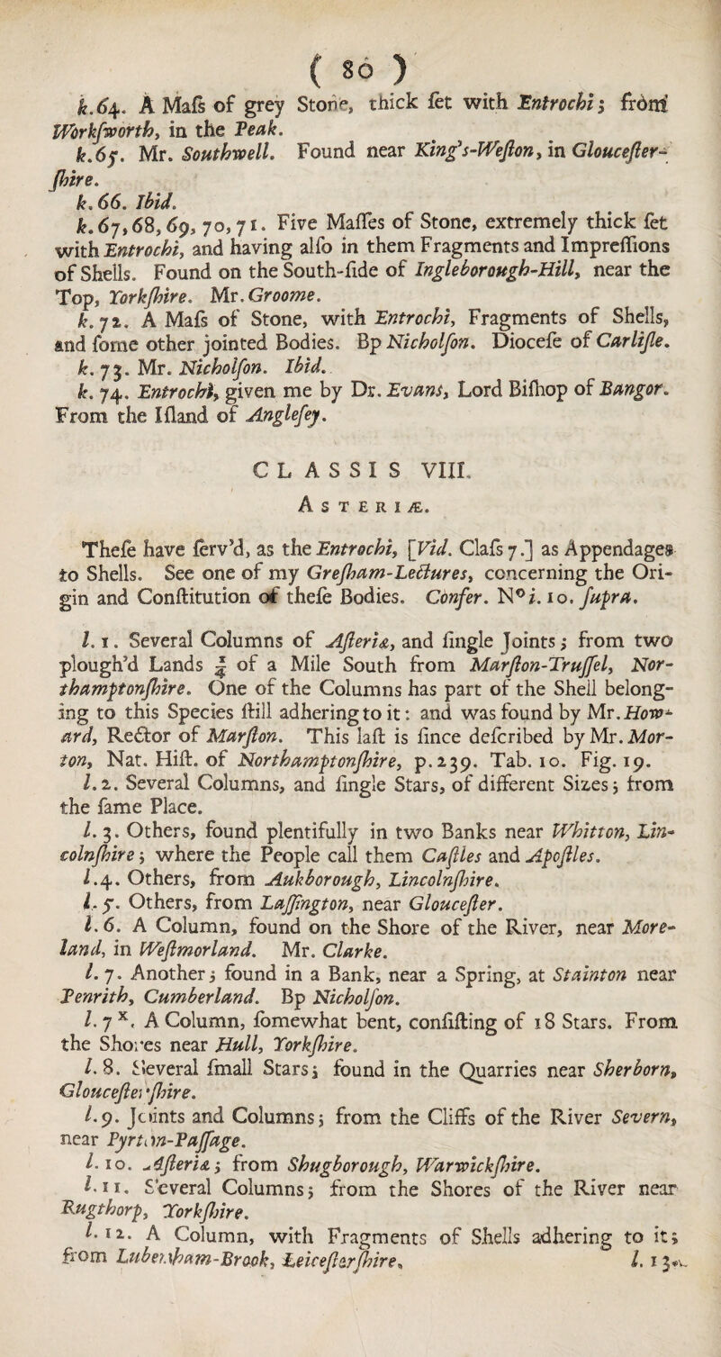 k.6\. A Mafs of grey Stone, thick fet with Entrochi', frdni Wbrkfworth, in the Teak. k.6y. Ur. Southwell. Found near King’s-Wefion, in Gloucefler- Jhire. k. 66. ibido £.67,68,69, 70,71. Five MafTes of Stone, extremely thick fet with Entrochi, and having alfo in them Fragments and Impreffions of Shells. Found on the South-fide of Ingle borough-Hill, near the Top, York/hire. Mr. Grooms. k.jt. A Mafs of Stone, with Entrochi, Fragments of Shells, and fome other jointed Bodies. Bp Nicholfon. Diocefe of Carlijle. k. 75. Mr. Nicholfon. ibid. k. 74. Entrochi, given me by Dr. Evans, Lord Bifhop of Bangor. From the I fland of Anglefey. C L A S S ! S VIII. A S T £ R i £. Thefe have ferv’d, as the Entrochi, \Vid. Clafs 7.] as Appendages to Shells. See one of my Grefham-Lettures, concerning the Ori¬ gin and Conftitution of thefe Bodies. Confer. N°i. 10, fupa. l. 1. Several Columns of Afterhe, and iingle Joints; from two plough’d Lands | of a Mile South from Marflon-Truffel, Nor- thamptonjhire. One of the Columns has part of the Shell belong¬ ing to this Species ifill adhering to it: and was found by Mr. How¬ ard, Redfor of Marfan. This laft is iince defcribed by Mr. Mor¬ ton, Nat. Hill, of North amp onfhire, p.239. Tab. 10. Fig. 19. l.i. Several Columns, and iingle Stars, of different Sizes } from the fame Place. 1. 3. Others, found plentifully in two Banks near Whitton, Lin- colnfhire; where the People call them Cafiles and Apflles. 1.4. Others, from Aukborough, Lincolnjhire. 1. y. Others, from Lajfngton, near Gloucefer. 1.6. A Column, found on the Shore of the River, near More¬ land, in [Vefimorland. Mr. Clarke. 1. 7. Another j found in a Bank, near a Spring, at Stainton near Tenrith, Cumberland. Bp Nicholfon. /. 7 x, A Column, ibmewhat bent, coniiiling of 18 Stars. From, the Shores near Hull, Yorkfhire. /. 8. Several fmali Stars 1 found in the Quarries near Sherborn» Gloucefiei ‘finre. l.cf. Joints and Columns 5 from the Cliffs of the River Severn, near PyrtM-Paffage. l.io. *,4feri&i from Shugborough, Warwickflrire. I-11. Several Columns} from the Shores of the River near Rugthorp Yorkflme. l-n. A Column, with Fragments of Shells adhering to it; from Lubeuham-Brapk, heicefitr[hire* l. 13*..