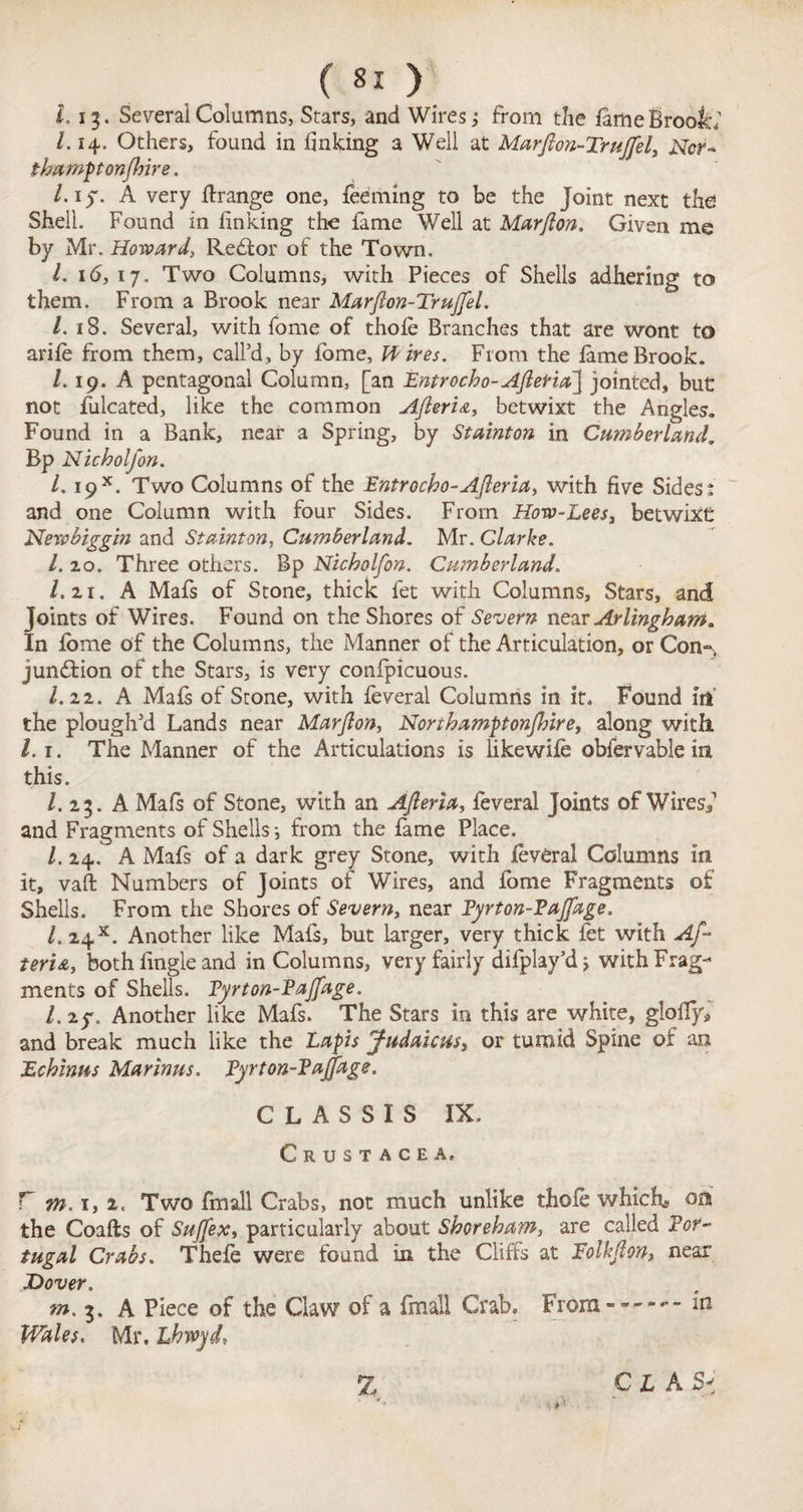 ( ) 1.13. Several Columns, Stars, and Wires; from the fame Brook; /. 14, Others, found in finking a Well at Marfion-Trujfel, JNfcr- thamponjhire. /. i)“. A very tfrange one, fedming to be the Joint next the Shell. Found in finking the fame Well at Marfion. Given me by Mr. Howard, Reffor of the Town. /. 16, 17. Two Columns, with Pieces of Shells adhering to them. From a Brook near Marfion-Trujfel. /. 18. Several, with fome of thole Branches that are wont to arife from them, call’d, by fome, Hires. From the lame Brook. /. 19. A pentagonal Column, [an Bntrocho-AfielriaJ jointed, but not fulcated, like the common Afieria, betwixt the Angles. Found in a Bank, near a Spring, by Stainton in Cumberland, Bp Nicholfon. 1. i9x. Two Columns of the Entrocbo-Afieria, with five Sides j and one Column with four Sides. From How-Lees, betwixt Newbiggin and Stainton, Cumberland. Mr. Clarke. l.zo. Three others. Bp Nicholfon. Cumberland. l.ii, A Mafs of Stone, thick let with Columns, Stars, and Joints of Wires. Found on the Shores of Severn near Arlingham. In fome of the Columns, the Manner of the Articulation, orCon*% junction of the Stars, is very confpicuous. I.22. A Mafs of Stone, with feveral Columns in it. Found in' the plough’d Lands near Marfion, Northamptonjhire, along with 1.1. The Manner of the Articulations is likewife obfervable in this. 1. 23. A Mals of Stone, with an Afleria, feveral Joints of Wiresf and Fragments of Shells •, from the fame Place. 1. 24, A Mafs of a dark grey Stone, with feveral Columns in it, vaft Numbers of Joints of Wires, and fome Fragments of Shells. From the Shores of Severn, near Fyrton-Pajfage. 1. 24s. Another like Mafs, but larger, very thick fet with Af~ teria, both fingle and in Columns, very fairly difplay’d j with Frag¬ ments of Shells. Fyrton-Pajfage, l. 2y, Another like Mafs. The Stars in this are white, glofiy, and break much like the Laps Judaicus, or tumid Spine of an Echinus Marinus. Fyrton-Pajfage. C L A S S I S IX, Crustacea. r m. 1, i. Two fmall Crabs, not much unlike thole which* on the Coafts of Sujfex, particularly about Shoreham, are called Por¬ tugal Crabs. Thefe were found in the Cliffs at Tolkfion, near Dover, m. 3. A Piece of the Claw of a fmall Crab. Fromin Wales. Mr. Lhwyd,