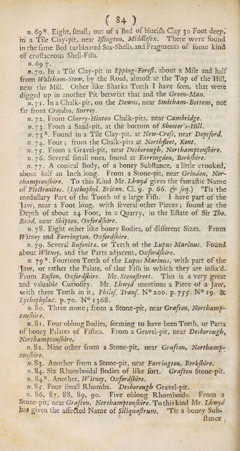n. 6g x. Eight, fmall; out of a Bed of blueifh Clay 30 Foot deep,' in a Tile Clay-pit, near Ijlington, Middlefex. There were found in the fame Bed turbinated Sea-Shells, and Fragments of fome kind of cruftaceous Shell-Fifh. n. 6<) f. n.yo. In a Tile Clay-pit in Fpping-Forefl, about a Mile and half from Waltkam-Storo, by the Road, almoft at the Top of the Hill, near the Mill. Other like Sharks Teeth I have feen, that were digged up in another Pit betwixt that and the Green-Man. n.ji. In a Chalk-pit, on the Downs, near Smith am-Bottom, not far from Croydon, Surrey. n. 72. From Cherry-Hinton Chalk-pits, near Cambridge, 73.73. From a Sand-pit, at the bottom of Shooter's-Hill. n. 7 3x. Found in a Tile Clay-pit, at New-Crofs, near Deptford, n. 74. Four 3 from the Chalk-pits at Northfleet, Kent. n.*jy. From a Gravel-pit, near Desborough, Northamptonshire. n.76. Several fmall ones, found at Farringdon, BerkJJrire. n. 77. A conical Body, of a boney Subfiance, a little crooked, about half an Inch long. From a Srone-pit, near Grindon, Nor- thamptonfhire. To this Kind Mr.Lhwyd gives the fantaflic Name of Flettronites. (Lythophyl. Britan. Cl. 9. p. 66. feq.) 3Tis the medullary Part of the Tooth of a large Fifh. I have part of the Jaw, near 2 Foot long, with feveral other Pieces 3 found at the Depth of about 24 Foot, in a Quarry, in the Eftate of Sir The. Mead, near Shipton, Qxfordjhire. n. 78. Eight other like boney Bodies, of different Sizes. From Witney and Farrington, Oxford/hire. n. 79. Several Bufonit&, or Teeth of the Lupus Marinas. Found about Witney, and the Parts adjacent, Oxfordshire. n. 79 x. Fourteen Teeth of the Lupus Marinas, with part of the Jaw, or rather the Palate, of that Fifh in which they are infix’d. From Enfon, Oxfordshire. Mr. Stoneflreet. This is a very great and valuable Curiolity. Mr. Lhwyd mentions a Piece of a Jaw, with three Teeth in it 5 Fhilof Tranf N° 200. p. yyy. N° 19. Sc Lythophylac. p.70. N° 1368. ». 80. Three more 3 from a Stone-pit, near Grafton, Northamp¬ tonshire. $.81. Four oblong Bodies, foeming to have been Teeth, or Parts of boney Palates of Fifhes. From a Gravel-pit, near Desborough, Northa'mptonfhire. 72.82. Nine other from a Stone-pit, near Grafton, Northamp¬ tonshire. 73.83. Another from a Stone-pit, near Farrington, Berkfhire. n. 84. Six Rhomboidal Bodies of like fort. Grafton Stone-pit. n. 84*. Another, Witney, Oxfordfhire. n. 8y. Four fmall Rhombs. Desborough Gravel-pit. n. 86, 87, 88, 89, 90. Five oblong Rhomboids. From a Stone-pit, near Grafton, Northamptonshire. To this kind Mr. Lhwyd has given the affe&ed Name of SiU^tafirum. Tis a boney Sufo fiance . e-