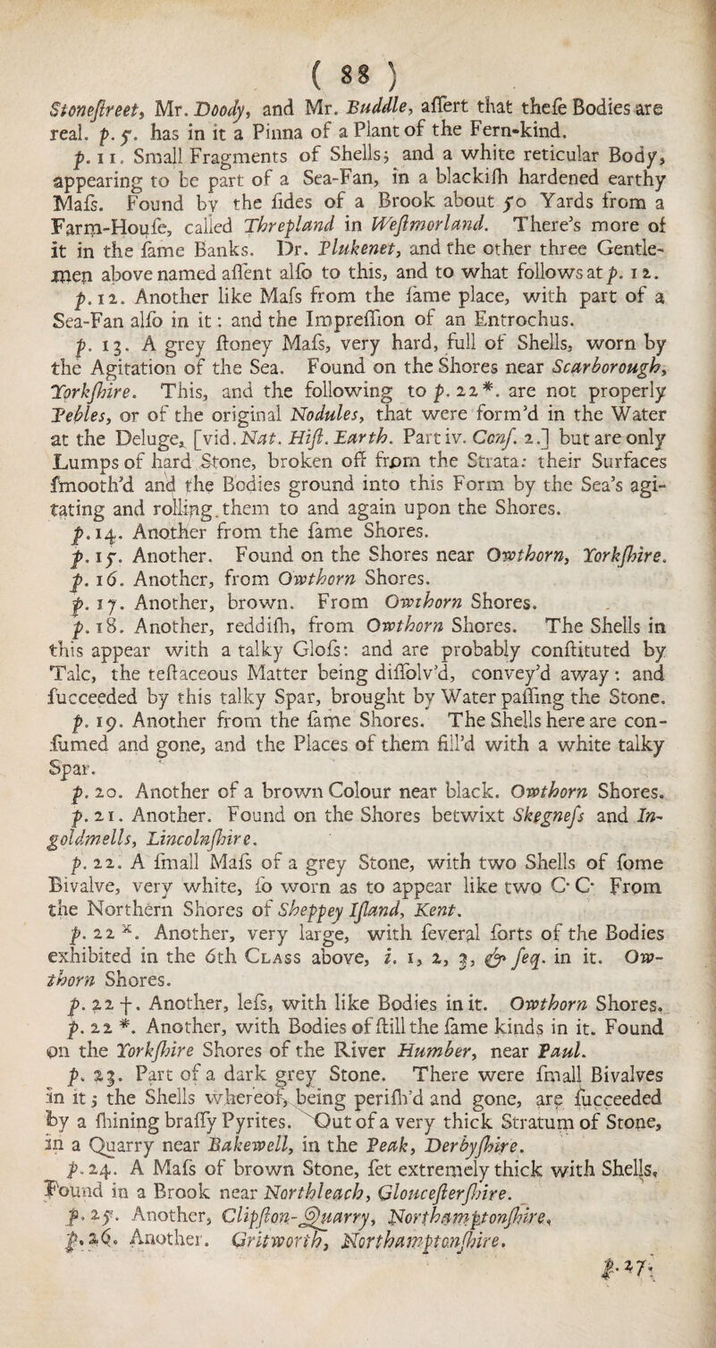 Stonejlreet, Mr. Doody, and Mr. Buddie, afiert that thefe Bodies arg real. p. y. has in it a Pinna of a Plant of the Fern-kind. p.n. Small Fragments of Shellsj and a white reticular Body, appearing to be part of a Sea-Fan, in a blackifh hardened earthy Mafs. Found by the fides of a Brook about yo Yards from a Farm-Houfe, called Threpland in Weflmorland. There's more of it in the fame Banks. Dr. Vlukenet, and the other three Gentle¬ men above named affent alfo to this, and to what follows at p. n. p. 12. Another like Mafs from the fame place, with part of a Sea-Fan alfo in it: and the Impreffion of an Entrochus. |>. 13. A grey ftoney Mafs, very hard, full of Shells, worn by the Agitation of the Sea. Found on the Shores near Scarborough, Tprkfhire. This, and the following top, 21*. are not properly Tebles, or of the original Nodules, that were form’d in the Water at the Deluge*. [vid.Nhr. Hijl. Earth. Partiv. Ccnf. 2.] but are only Lumps of hard Stone, broken off from the Strata; their Surfaces fmooth’d anc} the Bodies ground into this Form by the Sea’s agi¬ tating and rolling.them to and again upon the Shores. p. 14. Another from the fame Shores. p. iy. Another. Found on the Shores near Orothorn, TorkJJnre. p. 16. Another, from Qwthorn Shores. f. ij. Another, brown. From Owthorn Shores. p. 18, Another, reddifh, from Orothorn Shores. The Shells in this appear with a talky Glofs: and are probably conffituted by Talc, the teflaceous Matter being diffolv’d, convey’d away: and fucceeded by this talky Spar, brought by Water paffing the Stone. p. 19. Another from the fame Shores. The Shells here are con- fumed and gone, and the Places of them fill’d with a white talky Spar. p. 20. Another of a brown Colour near black. Ovpthorn Shores. p. 21. Another. Found on the Shores betwixt Skegnefs and In- goldmells, Lincolnjlnr e. p. 22. A final 1 Mafs of a grey Stone, with two Shells of fome Bivalve, very white, fo worn as to appear like two C- C* From the Northern Shores of Sheppey Ijland, Kent. p.22*. Another, very large, with feveral forts of the Bodies exhibited in the 6th Class above, z. 1, 2, 3, & feq. in it. Ow- thorn Shores. p. 22 f. Another, lefs, with like Bodies in it. Owthorn Shores, p. 22 *. Another, with Bodies offlillthe fame kinds in it. Found pn the Torkjhire Shores of the River Humber, near Paul. p. 23. Part of a dark grey Stone. There were fmall Bivalves 5n it, the Shells whereof, being perififd and gone, are fucceeded By a fliining braffy Pyrites. vBut of a very thick Stratum of Stone, in a Quarry near Bakewell, in the Peak, Derbyfhire. p, 24. A Mafs of brown Stone, fet extremely thick with Shells, Found in a Brook near Nor t hi each, GlouceJlerfJnre. Ju2y. Another, Clipflon-Quarry, Northampton/hire, p,s,6. Another. Grit worth, Northamptonshire. pm