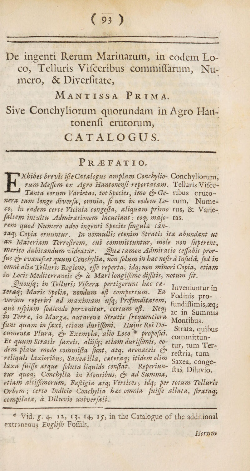 De ingenti Reram Mar inarum, in eodem Lo¬ co, Telluris Vifceribus commiffarum, Nu- mero, & Diverfitate, Mantissa Prim a. Sive Conchyliorum quorundam in Agro Haii- tonenfi erutorum, CATALOGUS. Pr^efatio. EXhibet brevis ife Catalogus amplam Conchylio- Conchyliorum, rum Mejfem ex Agro Hantonenfi reportatam. Telluris Vifce- Tanta eorum Varietas, tot Species, imo &Ge- ribus eruto- neru turn longe diverfa, omnia, ft non in eodem Lo- rum, Nume- co, in eadem certe Vicinia congejla, aliquam primo rus, 6c Varie- faltem intuitu Admirationem incutiant: eoq; majo- tas. rem quod Numero adeo ingenti Species JinguU tan- taq, Copia eruuntur. In nonnullis etenim Stratis ita abundant ut Materiam Terrejirem, cui committuntur, mole non (uperent, merito dubitandum videatur. JQua tamen Admitatio cejfabit pror- fus evanefeet quum Conchylia, non folum in hac nojlrd Infula, fed in omni alia Telluris Regione, ejfe reperta, idq; non minori Copia, etiam in Locis Mediterraneis & a Mari longifjime dijjitis, notum fit. Jghtoufq-, in Telluris Vifcera pertigerunt hac ca- inveniuntur • teraq; Maris Spolia, nondum efl compertum. Ea p . 'veriim reperiri ad maximum ufq-, Rrofunditatem, fundiffiri^r° quo ufpiam fodiendo pervenitur, certum efl. Neq, ^ Sum^* in Terr a, in MargA, autarena Stratis frequentiora j^Xontibus funt quam in faxi, etiam duriffimi. Hujus Rei Do- g ' -t cumenta Plura, & Exempla, alio Loco * propofui. committun- Et quum Stratis faxeis, aliifq, etiam durijjimis, eo- tum rper_ dem plane modo commifla funt, atq, arenaceis & reftria tum reliquis laxioribus, Saxeailla, cAteraq; itidemolim gaxea * con^e laxa ftiijfe atque foluta liquido conftat. Reperiun- jyj|uv^ ' fur quoqy Conchylia in Montibus, & ad Summa, etiam altiffmorum, Rafligia at c»y Vertices, idq; per totum Telluris Qrbem ,• certo Indicia Conchylia hac omnia fuijfe allata, ftrataqy compilata, k Diluvio unvverfali. * Vid. g. 4, 12, 13, 14, iy, in the Catalogue of the additional extraneous Engltfh FoiTils, Riorum