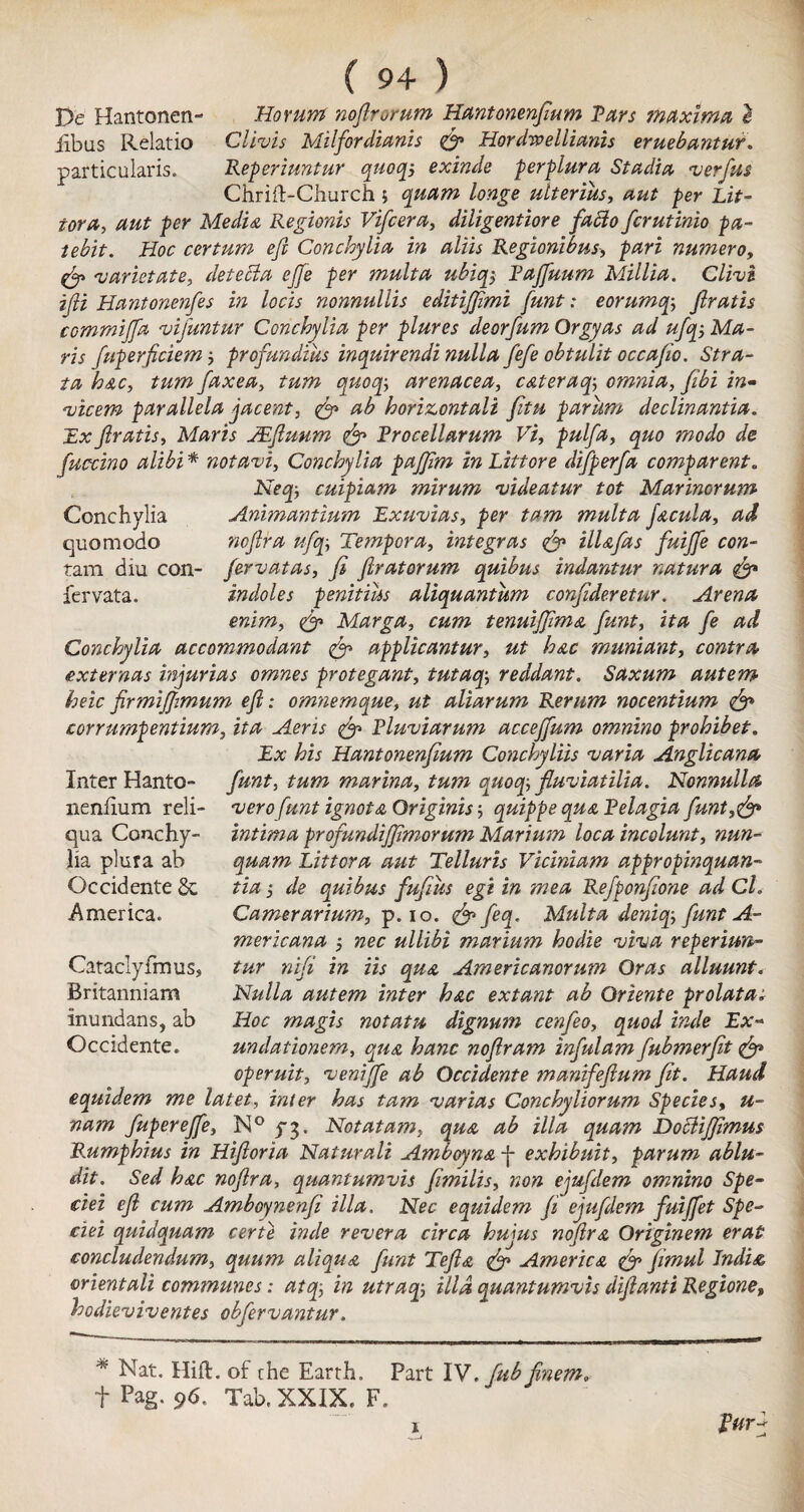 De Hantonen- iibus Relatio particulars. ( 94 ) Ho mm noftrorum Hantonenftum Tars maxima e Cllvis Milforclianis ftp Hordweliianis eruebantur. Reperiuntur quoqj exinde perplura Stadia verftis Chrift-Church ; quam longe ulterius, ant per Lit- tor a, aut per Media Regionis Vifcera, diligentiore facto fcrutinio pa- iebit. Hoc certum eft Conchytia in aliis Regionibus, pari numeroy fty varietate, detecta ejje per mult a ubiq$ Tajfuum Millia. Clive ifti Hantonenfes in locis nonnullis editijftmi funt: eorumqftratis commiffa vifuntur Conchylia per plures deorfum Orgy as ad ufqj Ma¬ ris fuperficiem profundius inquirendi nulla fiefe obtulit occafto. Stra¬ ta hac, turn faxea, turn quoqarenacea, cateraq; omnia, z»- vicem parallela jacernt, ftp ab horizontali fitu parum declinantia. £# ftratis, Maris JEftuum ftp Trocellarum Vi, pulfa, <^0 z/e fuccino alibi * notavi, Conchylia pajjim in Littore difperfa comparent„ cuipiam mirum videatur tot Marinorum Conchylia Animantium Exuvias, per tarn mult a facula, quomodo noftra ufqTemper a, integras ftp ill a fas fuiffe con- fam dlu con- fervatas, ft ftratorum quibus indantur natura ftp fervata. indoles penitias aliquantum conftderetur. Arena enim, Marga, cum tenuijjima funt, ita /<? zzz/ Conchylia accommodant ftp applicantur, ut hac muniant, contra externas injurias omnes protegant, tutaop, reddant. Saxum autem heicfirmiftimum eft: omnemque, zz£ aliarum Rerum nocentium ftp corrumpentium, ita Aeris ftp Pluviarum accejfum omnino prohibet. Ex his Hantonenfium Conchyliis varia Anglicana funt, marina, quoq-, Jluviatilia. Nonnulla vero funt ignota Originisquippe qua Pelagia funt,ftp intima profundijfmorum Marium loca incolunt, nun- quam Litter a aut Telluris Viciniam appropinquan- Jz'zz j de quibus fuftus egt in mea Refponftone ad Cl. Camerarium, p. io. yezjf. Multa denicp, funt A- mericana •, nec ullibi marium hodie viva reperiwi- tur nifi in Us qua Americanorum Oras alluunt. Nulla autem inter hac extant ab Oriente prolatat Hoc magis notatu dignum cenfeo, quod inde Ex~ undationem, qua hanc noftram infulam fubmerftt ftp operuit, veniffe ab Occidente manifeftum fit. Haud equidem me latet, inter has tarn varias Conchyliorum Species, u- nam fuperejfe, N° pg. Not at am, qua ab ilia quam Dottijfimus Rumphius in Hiftoria Naturali Amboyna j- exhibuit, parum ablu- dit. Sed hac noftra, quantumvis ftmilis, zzo# ejufdem omnino Spe- ciei eft cum Amboynenfi ilia. Nec equidem ft ejufdem fuijfet Spe- ciei quidquam certe inde revera circa hujus noftra Originem erat concludendum, quum aliqua funt Tefta ftp America ftp ftmul India orientali communes: atop, in utracp, ilia quantumvis diftanti Regione, bodieviventes obfervantur. Inter Hanto- nenlium reli- qua Conchy- Ha plura ab Occidente 6c America. Cataclyfmus, Britanniam inundans, ab Occidente. * Nat. Hift. of the Earth. Part IV. fub finem, f Pag. 96. Tab, XXIX. F. Vurj