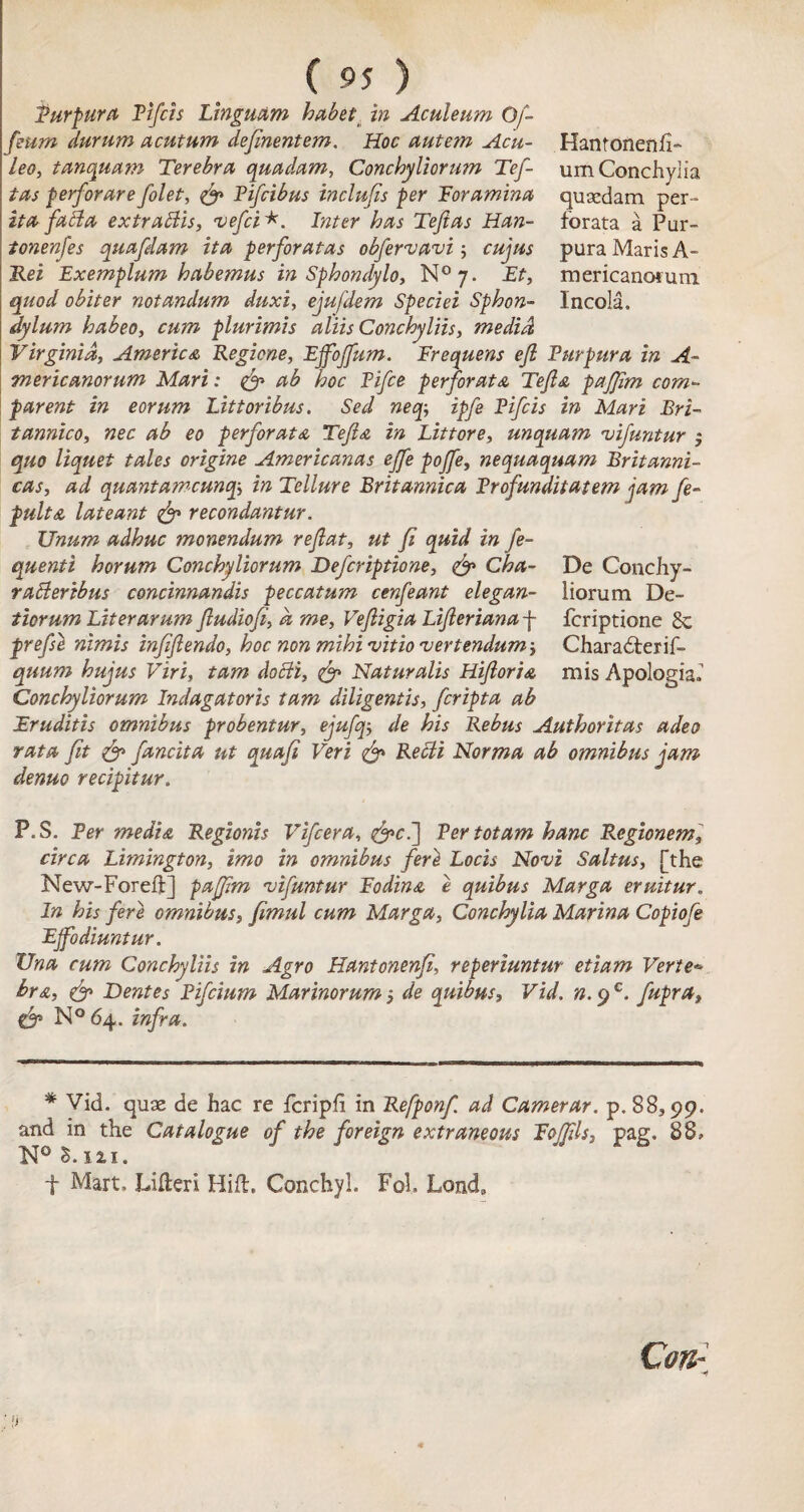 Purpura Ttfcis Linguam habet in Aculeum Of- feum durum acutum dejinentem. Hoc autem Acu- Hantonenh- Leo, tanquam Terebra qua dam, Conchyliorum Tef- um Conchy! ia tas perforare folet, Pifcibus inclujis per 'Foramina, qusedam per- it a fah a extrattis, vefci*. Inter has Tejias Han- forata a Pur- tonenfes quafdam it a perforata s obfervavi; cujus pura Maris A- Rei Exemplum habemus in Sphondylo, N°y. Et, mericanotuni quod obiter notandum duxi, ejufdem Speciei Sphon- Incola. dylum habeo, cum plurimis aliis Conchyliis, me did Virginia, America Regions, EjfoJJum. Frequens eft Purpura in A- mericanorum Mari: & ab hoc Pifce perforata Tefia pafifim corn- parent in eorum Littoribus. Sed neqipfe Pifcis in Mari Bri- tannico, nec ab eo perforata Tefia in Littore, unquam vifuntur ; quo liquet tales origine Americanas effe poffe, nequaquam Britanni- cas, ad quant amcuntp, in Tellure Britannica Profunditatem jam fe- pulta lateant & recondantur. Unum adhuc monendum reflat, ut fi quid in fe- quenti horum Conchyliorum Defcriptione, & Cha- De Conchy- radleribus concinnandis peccatum cenfeant elegan- liorum De- tiorum Liter arum Jludiofi, a me, Vefligia Lifierianaf fcriptione 8c prefse nimis infifiendo, hoc non mihivitio vertendum-, Charadterif- quum hujus Viri, tarn docii, <& Naturalis Hifioria mis Apologia, Conchyliorum Indagatoris tarn diligentis, fcripta ab Fruditis omnibus probentur, ejufqde his Rebus Authoritas adeo rata fit & fancita ut quafi Veri & Retli Norma ab omnibus jam denuo recipitur. P.S. Per media Regionis Vifcera, &c.] Per tot am hanc P<egionem, circa Limington, imo in omnibus fieri Locis Novi Saltus, [the New-Foreft] paffim vifuntur Fodina e quibus Marga eruitur„ In his fere omnibus, fimul cum Marga, Conchylia Marina Copiofe Ejfodiuntur. Una cum Conchyliis in Agro Hantonenfi, reperiuntur etiam Vertex hr a, & Dentes Pifcium Marinorum 5 de quibus, Vid. n.^€. fupra> & N°64. infra. * Vid. quae de hac re fcriph in Refponf. ad Camerar, p. 88,99. and in the Catalogue of the foreign extraneous Foffils, pag. 88, N° £. 121. f Mart. Lilieri Hift. Conchyl. Fol. Lonch Con-