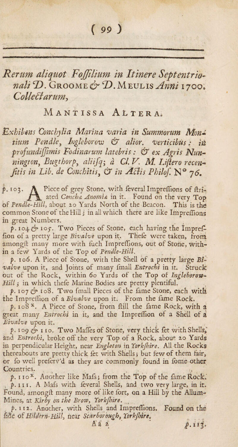 Rerum aliquot FoJJUium in Itinere Septentrio- nali F). Grogme^ F) .Mexjlis jintti 17OO0 Colleffiarum, Mantissa Altera, Exbilens Conchylia Marina, varia in Summorum Mon* tium Pendley hgleborow & alior. 'verticibus: in ■profundiffimis Fodinarum latebris: & ex Agris Nun- nington, Bugthorp, aliifq; a Cl. V. M. Liftero recen- Jitis in Lib. de Conchitisi & in ALUs Pbilof. N° 7<5, f. 103. A Piece of grey Stone, with feveral Impreflions of ftri- ated Conch & Anomic in it. Found on the very Top of Pendle-Hill, about 20 Yards North of the Beacon. This is the common Stone of the Hill $ in all which there are like Impreflions in great Numbers. p. 104^ ioy. Two Pieces of Stone, each having the ImpreR- fion of a pretty large Bivalve upon it. Thefe were taken, from amongft many more with iuch Impreflions, out of Stone, with¬ in a few Yards of the Top of Eendle-Hill. p. 106. A Piece of Stone, with the Shell of a pretty large BF valve upon it, and Joints of many fmall Entrochi in it. Struck out of the Rock, within 60 Yards of the Top of Ingleboroxo Hill l in which thefe Marine Bodies are pretty plentiful. p. 107 & 108. Two fmall Pieces of the fame Stone, each with the Impreflion of a Bivalve upon it. From the fame Rock. p. 108 x. A Piece of Stone, from hill the fame Rock, with a great many Entrochi in it, and the Impreflion of a Shell of a Bivalve upon it. p. 109 & 110. Two Maffes of Stone, very thick fet with Shells* and Entrochi, broke off the very Top of a Rock, abou* 20 Yards in perpendicular Height, near Engleton in Torkjhire. All the Rocks thereabouts are pretty thick fet with Shells; but few of them fair* or fo well preferv’d as they are commonly found in fome other Countries. , ,v p. nox. Another like Mafsj from the Top of the fame Rock, 5 p. hi. A Mafs with feveral Shells, and two very large, in it. Found, amongft many more of like fort, on a Hill by the Allum- Mines, at Kirby on the Brow, Torkjhire. ^ p. m. Another, with Shells and Impreflions. Found on the Me of Hildern-Hill> near Scarborough, Torkjhire,