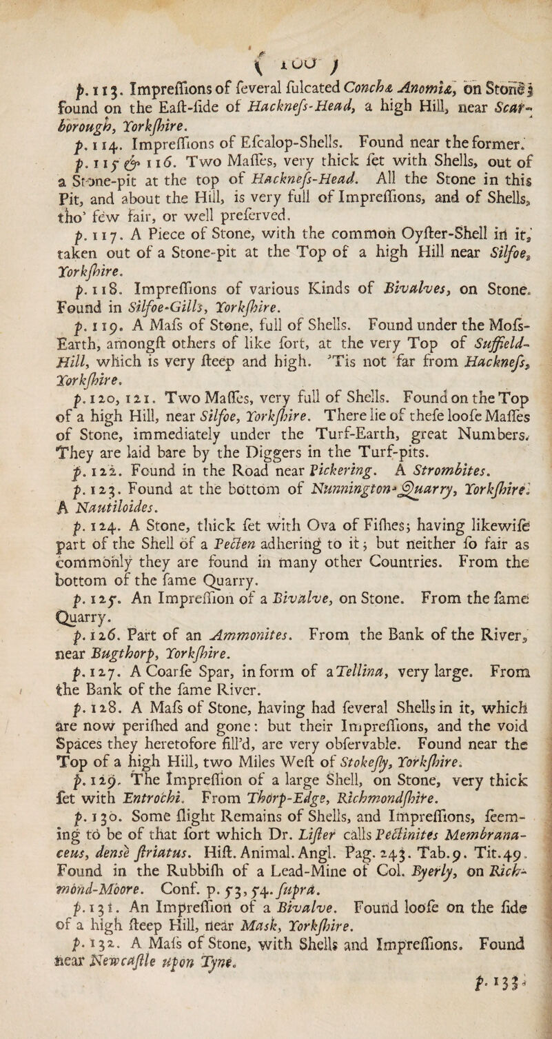 found on the Eaft-lide of Hacknefs-Head, a high Hill, near Scar¬ borough, Torkfhire. p, 114. Impreffions of Efcalop-Shells. Found near the former. p.ny & 116. Two Mafles, very thick let with Shells, out of a Stone-pit at the top of Hacknefs-Head. All the Stone in this Pit, and about the Hill, is very full of Impreffions, and of Shells, tho’ few fair, or well preferved, p.nj. A Piece of Stone, with the common Oyfter-Shell in it, taken out of a Stone-pit at the Top of a high Hill near Silfoe» Torkfhire. p. 118. Impreffions of various Kinds of Bivalves, on Stone. Found in Silfoe-Giils, Torkfhire. p. 119. A Mafs of Stone, full of Shells. Found under the Mofs- Earth, amongft others of like fort, at the very Top of Suffield~ Hill, which is very fteep and high. ’Tis not far from Hacknefs, Torkfhire, p.izo, 121. Two Mafles, very full of Shells. Found on the Top of a high Hill, near Silfoe, Torkfhire. There lie of thefe loofe Mafles of Stone, immediately under the Turf-Earth, great Numbers. They are laid bare by the Diggers in the Turf-pits. p. 122. Found in the Road near Bickering. A Strombites. p. 123. Found at the bottom of Nmnirigton*6)uarry, Torkfhire. h Nautiloides. p. 124. A Stone, thick let with Ova of Fifhes; having likewife part of the Shell of a Beclen adhering to it ■, but neither fo fair as commonly they are found in many other Countries. From the bottom of the fame Quarry. p. izy. An Impreffion of a Bivalve, on Stone. From the fame Quarry. p. 126. Part of an Ammonites. From the Bank of the River3 near Bugthorp, Torkfhire. p.izj. ACoarfe Spar, inform of aTellina, very large. From the Bank of the fame River. p. 128. A Mafs of Stone, having had feveral Shells in it, which are now perifhed and gone: but their Impreffions, and the void Spaces they heretofore fill’d, are very obfervable. Found near the Top of a high Hill, two Miles Weft of Stokefly, Torkfhire. p. 129, The Impreffion of a large Shell, on Stone, very thick fet with Entrochi. From Thorp-Edge, Richmond[hire. f. 130. Some flight Remains of Shells, and Impreffions, lean¬ ing to be of that fort which Dr. Lifler calls Retinites Membrana- ceus, dense firtatus. Hift. Animal. Angl. Pag. 243. Tab.9. Tit.49 , Found in the Rubbilh of a Lead-Mine of Col. Byerly, on Rich¬ mond-Moore . Conf. p. y 3,5-4. fupra. p.131. An Impreffion of a Bivalve. Found loofe on the fide of a high fteep Hill, near Mash, Torkfhire. p. 132. A Mats of Stone, with Shells and Impreffions. Found Hear Newcaflle upon Tyne. t- *33h