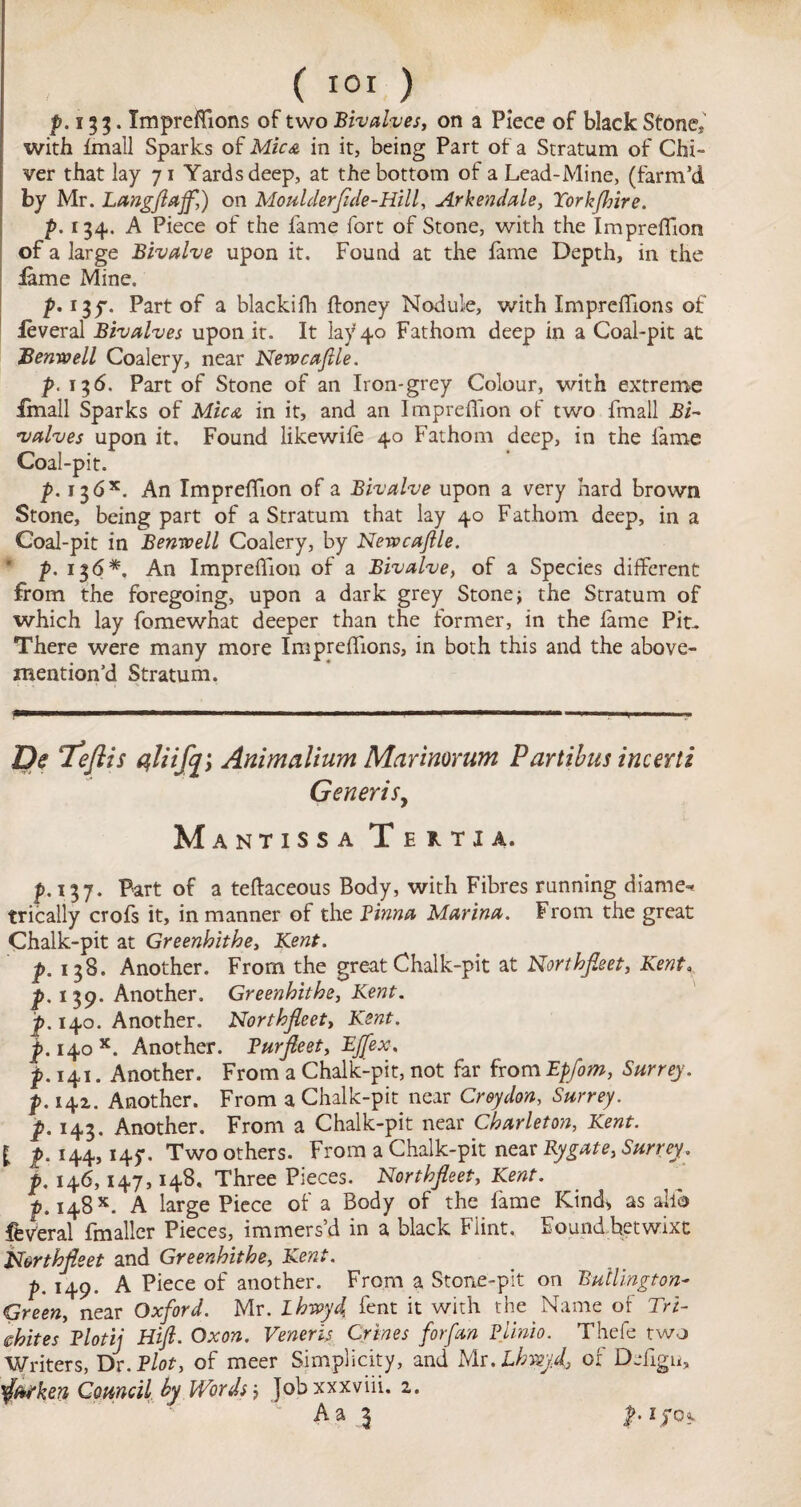 p. 133. ImprefTions of two Bivalves, on a Piece of black Stone,' with Imall Sparks of Mica in it, being Part of a Stratum of Chi- ver that lay 71 Yards deep, at the bottom of a Lead-Mine, (farm’d by Mr. Langfiajf,) on Moulderfide-Hill, Arkendale, Torkfinre. p. 134,. A Piece of the fame fort of Stone, with the Impreffion of a large Bivalve upon it. Found at the fame Depth, in the lame Mine. p. 13^. Part of a blackifh ftoney Nodule, with ImprefTions of leveral Bivalves upon it. It lay 40 Fathom deep in a Coal-pit at JZemvell Coalery, near Newcafile. p. 136. Part of Stone of an Iron-grey Colour, with extreme Imall Sparks of Mica in it, and an Impreffion of two fmall BN valves upon it. Found likewile 40 Fathom deep, in the fame Coal-pit. p. 13 6An Impreffion of a Bivalve upon a very hard brown Stone, being part of a Stratum that lay 40 Fathom deep, in a Coal-pit in Benwell Coalery, by Newcajlle. ' p. 136*. An Impreffion of a Bivalve, of a Species different from the foregoing, upon a dark grey Stone; the Stratum of which lay fomewhat deeper than the former, in the lame Pit- There were many more ImprefTions, in both this and the above¬ mention’d Stratum. De ‘Teflis aliifcji Animalium Marimrum Partibus incerti Generis, Mantissa Tertia. p. 137. Part of a teftaceous Body, with Fibres running diame* trically crofs it, in manner of the Pinna Marina. From the great Chalk-pit at Greenhithe, Kent. p. 138. Another. From the great Chalk-pit at Northfieet, Kent, p. 139. Another, Greenhithe, Kent, p. 140. Another. Northfieet, Kent, p. 140*. Another. Burfieet, EJfex. p.141. Another. From a Chalk-pit, not far from Epfom, Surrey, p. 14a. Another. From a Chalk-pit near Croydon, Surrey. ^.143. Another. From a Chalk-pit near Charleton, Kent. £ p. 144,145-. Two others. From a Chalk-pit near Bygate, Surrey, p. 146,147,148. Three Pieces. Northfieet, Kent, p, 148x. A large Piece of a Body of the fame Kind, as ailo federal fmaller Pieces, immers’d in a black Flint. Found betwixt Northfieet and Greenhithe, Kent. />. 149. A Piece of another. From a Stone-pit on Bullington- Green, near Oxford. Mr. ihwyd fent it with the Name of Tri- whites Blotij Hifi. Oxon. Veneris Crines forfm Plinio. Thefe two Writers, Dr. Blot, of meer Simplicity, and Mr.Lhwyf of Defigii, $Mken Council hy Words j Jobxxxviii. 2. Aa 1