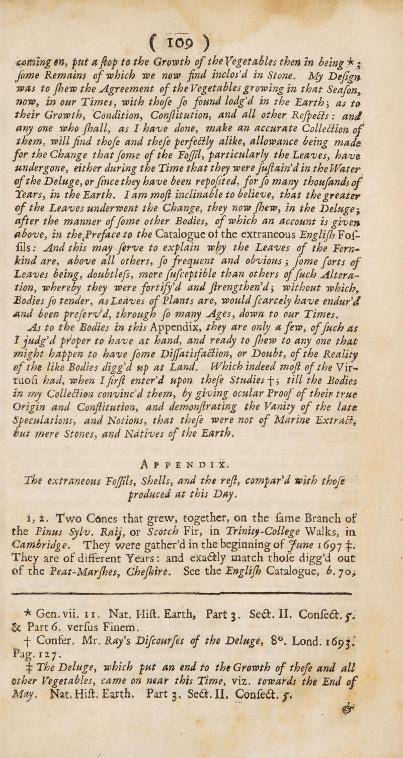 coming m, put a flop to the Growth of the Vegetables then in being *» jo me Remains of which we now find inclos’d in Stone. My Dejign was to jhew the Agreement of the Vegetables growing in that Seafon, now, in our Times, with thofe fo found lodg’d in the Earth; as to their Growth, Condition, Confiitution, and all other RefpeCls: and any one who fhall, as I have done, make an accurate Collection of them, will find thofe and thefe perfectly alike, allowance being made for the Change that fome of the Fojfil, particularly the Leaves, have undergone, either during the Time that they were J'ufiain’d in the Water of the Deluge, or fince they have been repofited, for fo many thoufands of Tears, in the Earth. I am mofl inclinable to believe, that the greater of the Leaves underwent the Change, they now Jhew, in the Deluge; after the manner of fome other Bodies, of which an account is given above, in the f reface to the Catalogue of the extraneous Englifh Fofi fils; And this may ferve to explain why the Leaves of the Fern- kind are, above all others, fo frequent and obvious j fome forts of Leaves being, doubtlefs, more fufceptible than others of fucb Altera¬ tion, whereby they were fortify’d and firengthen’d •, without which, Bodies fo tender, as Leaves of Riants are, would fcarcely have endur'd and been pre[erv}d, through fo many Ages, down to our Times. As to the Bodies in /^Appendix, they are only a few, offuch as I judg’d pfoper to have at hand, and ready to fiyew to any one that might happen to have fome DiJfatisfaCtion, or Doubt, of the Reality of the like Bodies digged up at Land. Which indeed moft of the Vir- tuoli had, when l firfi enter’d upon thefe Studies fij till the Bodies in my Collection convinc’d them, by giving ocular Rroof of their true Origin and Confiitution, and demonfirating the Vanity of the late Speculations, and Notions, that theje were not of Marine Extrad, but mere Stones, and Natives of the Earth. Appendix. The extraneous Eojfils, Shells, and the reft, compar'd with thofe produced at this Day. i, 2. Two Cones that grew, together, on the fame Branch of the Rinas Sylv. Raij, or Scotch Fir, in Trinity-College Walks, in Cambridge. They were gather'd in the beginning of June 1697^:. They are of different Years: and exadly match thofe digg’d out of the Reat-Marjhes, Chefhire. See the Englijh Catalogue, b. 70* * Gen.vii. 11. Nat. Hift. Earth, Part 3. Sed. II. Confed. g. 5c Part6. verfus Finem. f Confer. Mr. Ray's Difcourfes of the Deluge, 8°. Lond. 1693.' Pag.127. $ The Deluge, which put an end to the Growth of thefe and all Other Vegetables, came on near this Time, viz. towards the End of May. Nat. Hift. Earth. Part 3, Sed, II. Confed. y. &