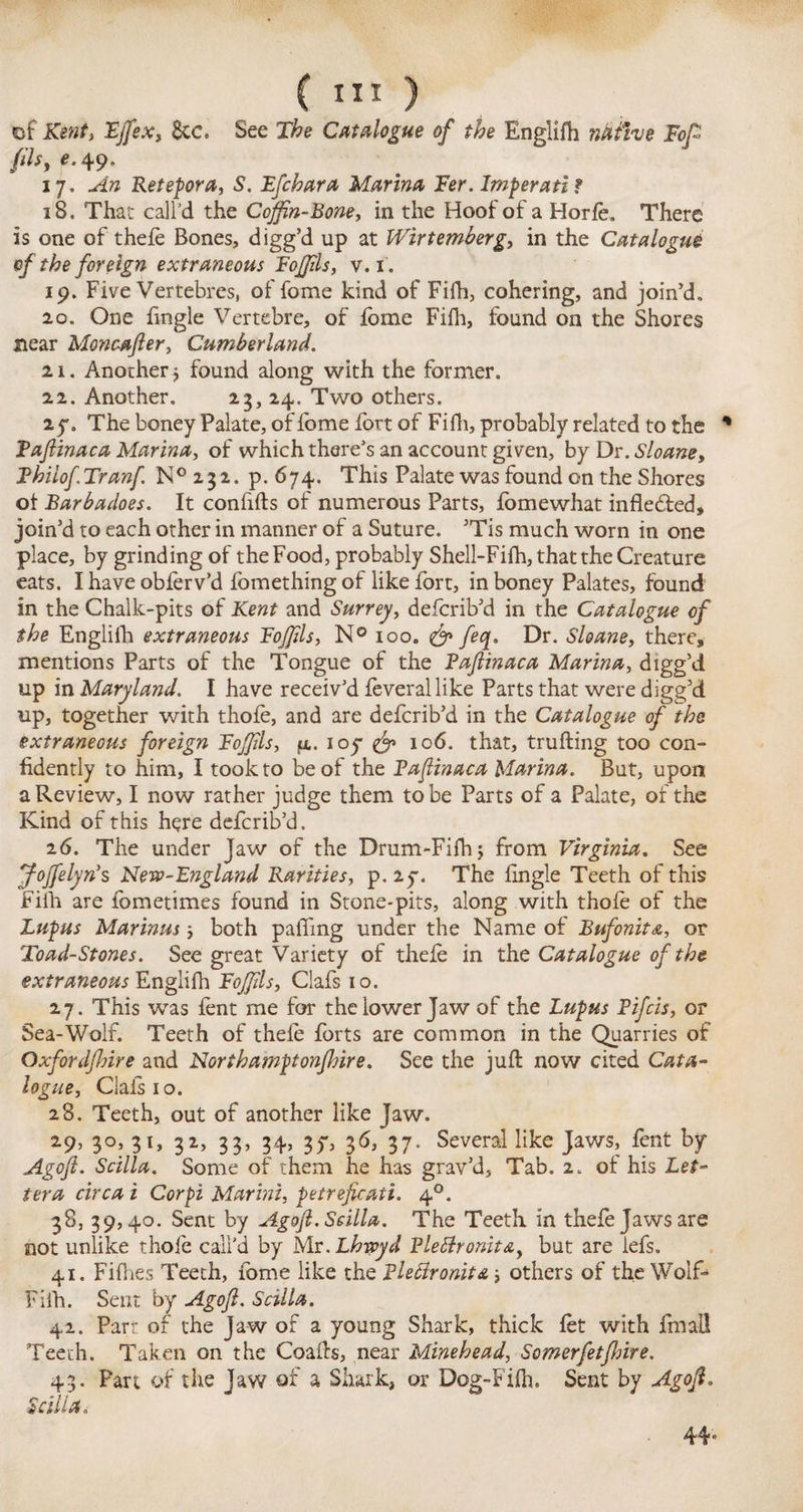 of Kent, Fffiex, 8tc, See The Catalogue of the Englifh nitfive Fop fils, ^49. 17. An Ret ep or a, S. Efchara Manna Fer. Imperati ? 18. That call'd the Coffin-Bone, in the Hoof of a Horfe, There is one of thefe Bones, digg’d up at Wirt emberg, in the Catalogue of the foreign extraneous Foffils, v. 1. 19. Five Vertebres, of fome kind of Fifh, cohering, and join’d, 20. One fingle Vertebre, of fome Fifh, found on the Shores near Moncafter, Cumberland. 21. Another $ found along with the former. 22. Another. 23, 24. Two others. 25-. The boney Palate, of fome fort of Fifh, probably related to the * Faftinaca Marina, of which there’s an account given, by Dr. Sloane, Fhilof Tranf ^232. p.674. This Palate was found on the Shores ot Barbadoes. It confifts of numerous Parts, fomewhat infleffed, join’d to each other in manner of a Suture. ’Tis much worn in one place, by grinding of the Food, probably Shell-Fifh, that the Creature eats. I have obferv’d lomething of like fort, in boney Palates, found in the Chalk-pits of Kent and Surrey, defcrib’d in the Catalogue of the Englifh extraneous Foffils, N° 100. feq. Dr. Sloane, there, mentions Parts of the Tongue of the Faftinaca Marina, digg’d up in Maryland. I have receiv’d feverallike Parts that were digg’d up, together with thofe, and are defcrib’d in the Catalogue of the extraneous foreign Foffils, jx. ioy & 106. that, trufting too con¬ fidently to him, I took to be of the Faftinaca Marina. But, upon a Review, I now rather judge them to be Parts of a Palate, of the Kind of this here defcrib’d. 26. The under Jaw of the Drum-Fifh; from Virginia. See Joffielyn's New-England Rarities, p. ly. The fingle Teeth of this Fifh are fometimes found in Stone-pits, along with thofe of the Lupus Marinas■, both palling under the Name of Bnfonita, or Toad-Stones. See great Variety of thefe in the Catalogue of the extraneous Englifh Foffils, Clafs 10. 27. This was lent me for the lower Jaw of the Lupus Fifcis, or Sea-Wolf. Teeth of thele forts are common in the Quarries of Oxfordjhire and Northamptonjhire. See the juft now cited Cata¬ logue, Clafs 1 o. 28. Teeth, out of another like Jaw. 29. 3°, 31, 32, 33, 34, 35-, 36, 37. Several like Jaws, fent by Agoft. Scilla. Some of them he has grav’d, Tab. 2. of his Let¬ ter a circa i Cor pi Marini, petreficati. 40. 38, 39,40. Sent by Agoft. Scilla. The Teeth in thefe Jaws are not unlike thofe call'd by Mr.Lbsvyd Flettronita, but are lefs. 41. Fifties Teeth, fome like the Flettronita j others of the Wolf- Fifh. Sent by Agoft. Scilla. 42. Parr of the Jaw of a young Shark, thick fet with fmall Teeth. Taken on the Coafts, near Minehead, Somerfetfture. 43. Part of the Jaw of a Shark, or Dog-Fifh. Sent by Agoft. Scilla. 44»