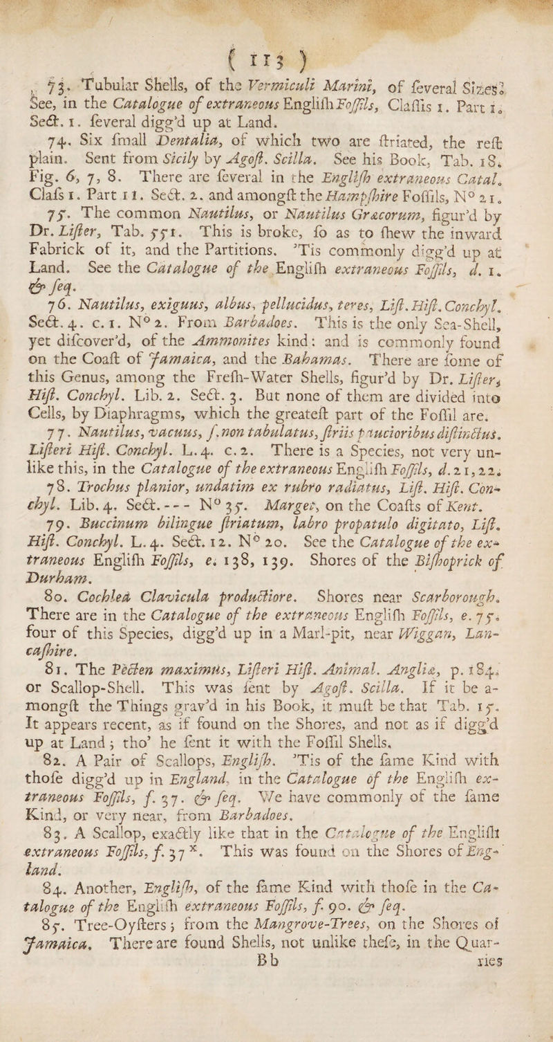 i * , 73. Tubular Shells, of the Vermiculi Marini, of feveral Sizes See, in the Catalogue of extraneous EngliihFoJftls, Claflis 1. Part i0 5e£h 1. feveral digg’d up at Land. 74. Six fmall Dent alia, of which two are ftriated, the reft plain. Sent from Sicily by Agoft. Scilla. See his Book. Tab. 18. Fig. 6, 7, 8. There are feveral in the Englifh extremeous CataL Clals 1. Part 11. Se6L 2. and amongft the Hampfhire Fofiils, N° 2 r „ 7_f. The common Nautilus, or Nautilus Gr&corutn, figur'd by Dr. Lifer, Tab. 771. This is broke, fo as to fhew the inward Fabrick of it, and the Partitions. ’Tis commonly digg’d up at Land. See the Catalogue of the Englifh extraneous Fojftls, d. 1. &M- j6. Nautilus, exiguus, albus, pellucidus, teres, Lift. Hift.Conchyl. Se£f. 4. c. 1. N°2. From Barbadoes. This is the only Sea-Shell, yet difcover’d, of the Ammonites kind: and is commonly found on the Coaff of f am aka, and the Bahamas. There are feme of this Genus, among the Frefh-Water Shells, figur’d by Dr. Lifteri Hift. Conchyl. Lib. 2. Seft. 3. But none of them are divided into Cells, by Diaphragms, which the greateft part of the Foffil are. 7 7. Nautilus, vacuus, f. non tabulatus, ftriis t tucioribus difinctus. Lifteri Hift. Conchyl. L.4. c.2. There is a Species, not very un¬ like this, in the Catalogue of the extraneous Enga^h. Fojftls, d. 21,22. 78. Trochus planior, undatirn ex rubro radiatus, Lift. Hift. Con- chyl. Lib. 4. Se<St.-N° 37. Marges, on the Coafts of Kent. 7 9. Buccinum bilingue ftriatum, labro propatulo digitato, Lift, Hift. Conchyl. L.4. Se6f. 12. N° 20. See the Catalogue of the ex- traneous Englifh Fojjils, e. 138, 139. Shores of the Biftwprick of Durham. 80. Cochlea Clavicula product lore. Shores near Scarborough. There are in the Catalogue of the extraneous Englifh Fojftls, e. 77. four of this Species, digg’d up in a Marl-pit, near Wiggan, Lan- cafhire. 81. The Pecten maximiis, Lifteri Hift. Animal. Anglia, p. 184.’ or Scallop-Shell. This was lent by Agoft. Scilla. If it be a- mongfl the Things grav’d in his Book, it muff be that Tab. 17, It appears recent, as if found on the Shores, and not as if digg’d up at Land; tho’ he fent it with the Foffil Shells. 82. A Pair of Scallops, Englifh. ’Tis of the fame Kind with thole digg’d up in England, in the (Catalogue of the Englifh ex¬ traneous Fojftls, f. 3 7. feq. We have commonly of the fame Kind, or very near, from Barbadoes. 83. A Scallop, exaffly like that in the Catalogue of the Englifh extraneous Fojftls, f. 37 x. This Was found on the Shores oi Eng¬ land. 84. Another, Englifh, of the lame Kind with thole in the Ca¬ talogue of the Englilh extraneous Fojftls, f 90. & feq. 87. Tree-Oyfters; from the Mangrove-Trees, on the Shores of Jamaica. There are found Shells, not unlike thefe, in the Quar- B b ries O xJ