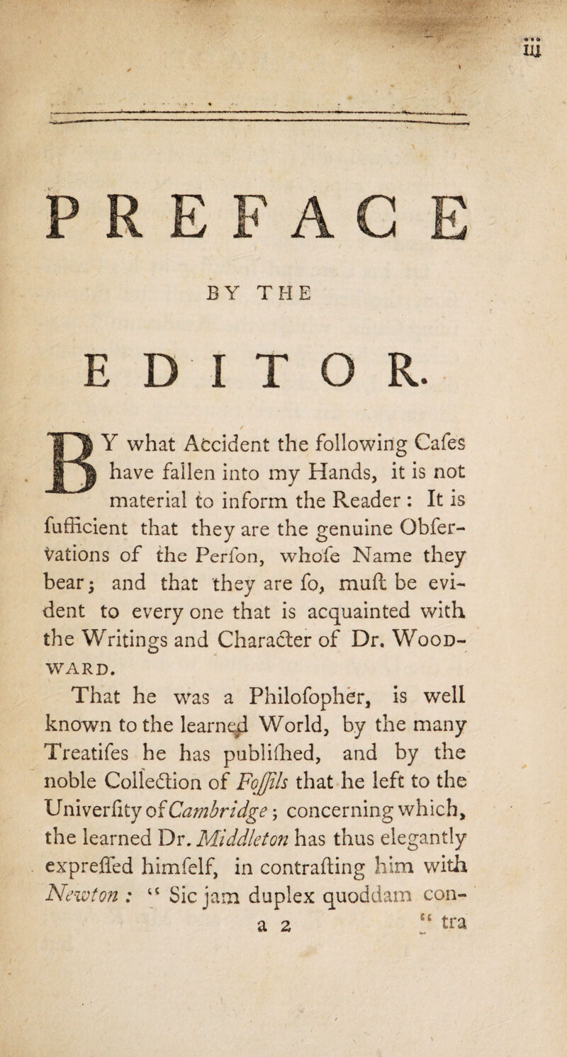 BY what Accident the following Cafes have fallen into my Hands, it is not material to inform the Reader : It is fufficient that they are the genuine Qbfer- Nations of the Perfon, whole Name they bear; and that they are fo, mail be evi¬ dent to every one that is acquainted with the Writings and Character of Dr. Wood¬ ward. That he was a Philofopher, is well known to the learned World, by the many Treatifes he has publifhed, and by the noble Collection of FoJJih that he left to the Univerfity of Ca?nbridge; concerning which, the learned Dr. Middleton has thus elegantly exprefled himfelf, in contrafting him with Newton : u Sic jam duplex quoddam con-