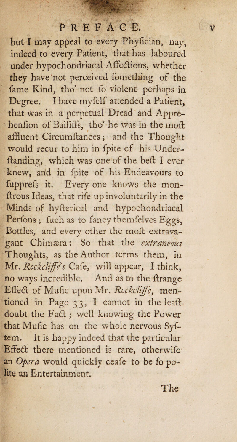 but I may appeal to every Fhyfician, nay, indeed to every Patient, that has laboured under hypochondriacal Affedions, whether they have’not perceived feme thing of the fame Kind, tho’ not fo violent perhaps in Degree. I have myfelf attended a Patient, that was in a perpetual Dread and Appre- henfion of Bailiffs, tho’ he was in the moll affluent Circumftances; and the Thought would recur to him in fpite cf his Under- Handing, which was one of the heft I ever knew, and in fpite of his Endeavours to fupprefs it. Every one knows the mon- ftrous Ideas, that rife up involuntarily in the Minds of hyfterical and hypochondriacal Perfons; fuch as to fancy themfelves Eggs, Bottles, and every other the mod extrava¬ gant Chimera: So that the extraneous Thoughts, as the Author terms them, in Mr. Rockcliffe s Cafe, will appear, I think, no ways incredible. And as to the ftrange Effed of Mufic upon Mr. Rockcliffe, men¬ tioned in Page 33, 1 cannot in the leaft doubt the Fad ; well knowing the Power that Mufic has on the whole nervous Syf- tem. It is happy indeed that the particular Effed there mentioned is rare, otherwife an Opera would quickly ceafe to be fo po¬ lite an Entertainment. The