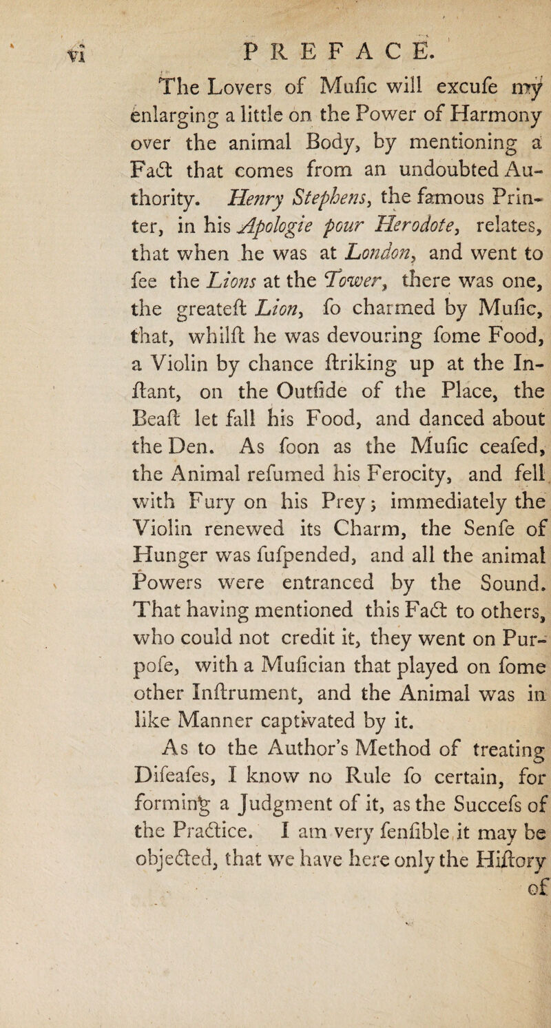 I PREFACE. I *•' The Lovers of Mafic will excufe my enlarging a little on the Power of Harmony over the animal Body, by mentioning a Fad that comes from an undoubted Au¬ thority. Henry Stephens, the famous Prin¬ ter, in his Apologie pour Herodote, relates, that when he was at London, and went to fee the Lions at the ‘Tower, there was one, the greateft Lion, fo charmed by Mufic, that, whilft he was devouring fome Food, a Violin by chance ftriking up at the In- ftant, on the Qutfide of the Place, the Bead let hill his Food, and danced about the Den. As foon as the Mufic ceafed, the Animal refumed his Ferocity, and fell with Fury on his Prey; immediately the Violin renewed its Charm, the Senfe of Hunger was fufpended, and all the animal Powers were entranced by the Sound. That having mentioned this Fad to others, who could not credit it, they went on Pur- pofe, with a Mufician that played on fome other Inftrument, and the Animal was in like Manner captivated by it. As to the Author’s Method of treating Difeafes, I know no Rule fo certain, for forming a Judgment of it, as the Succefs of the Pradice. I am very fenfible it may be objeded, that we have here only the Hiftory of