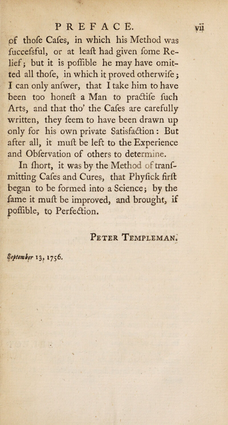 of thofe Cafes, in which his Method was * fuccefsful, or at leaft had given fome Re¬ lief ; but it is poffible he may have omit¬ ted all thofe, in which it proved otherwife; I can only anfwer, that I take him to have been too honeft a Man to praCtife fuch Arts, and that tho’ the Cafes are carefully written, they feem to have been drawn up only for his own private Satisfaction: But after all, it muft be left to the Experience and Obfervation of others to determine. In fhort, it was by the Method of tranf- mitting Cafes and Cures, that Phyfick firft began to be formed into a Science; by the fame it muft be improved, and brought, if poffible, to Perfection. Peter Templeman. Beptembfr 13, 1756,