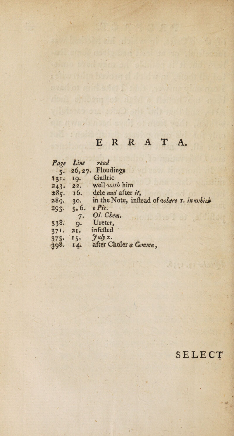 ERRATA. Page Lins read 5* 26,27, , Flooding® 131. 19- Gaftric 243. 22. well «k»7£ him 285. 16. dele aW after if, 289. 3°* in the Note, inftead of where 293. §>6> e Pic. 7* O/. Ghent* 338. 9* Ureter, 37*. 2X. infefted 373* 15. 398- 14. after Choler <2 Comma, SELECT \' . X